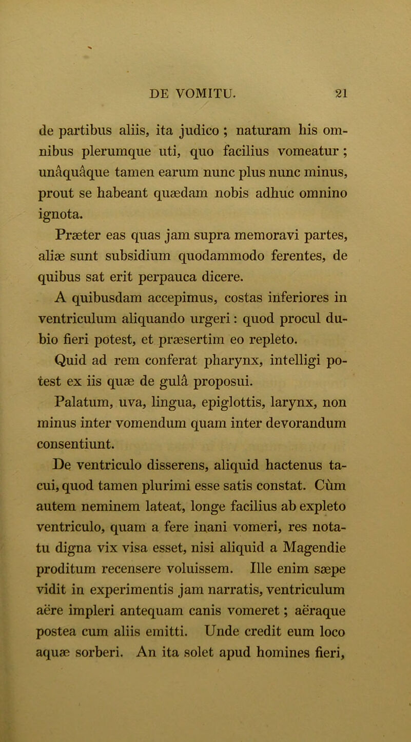 de partibus aliis, ita judico ; naturam his om- nibus plerumque uti, quo facilius vomeatur; unaquaque tamen earum nunc plus nunc minus, prout se habeant quaedam nobis adhuc omnino ignota. Praeter eas quas jam supra memoravi partes, aliae sunt subsidium quodammodo ferentes, de quibus sat erit perpauca dicere. A quibusdam accepimus, costas inferiores in ventriculum aliquando urgeri: quod procul du- bio fieri potest, et praesertim eo repleto. Quid ad rem conferat pharynx, intelligi po- test ex iis quae de gula proposui. Palatum, uva, lingua, epiglottis, larynx, non minus inter vomendum quam inter devorandum consentiunt. De ventriculo disserens, aliquid hactenus ta- cui, quod tamen plurimi esse satis constat. Cum autem neminem lateat, longe facilius ab expleto ventriculo, quam a fere inani vomeri, res nota- tu digna vix visa esset, nisi aliquid a Magendie proditum recensere voluissem. Ille enim saepe vidit in experimentis jam narratis, ventriculum aere impleri antequam canis vomeret; aeraque postea cum aliis emitti. Unde credit eum loco aquae sorberi. An ita solet apud homines fieri,