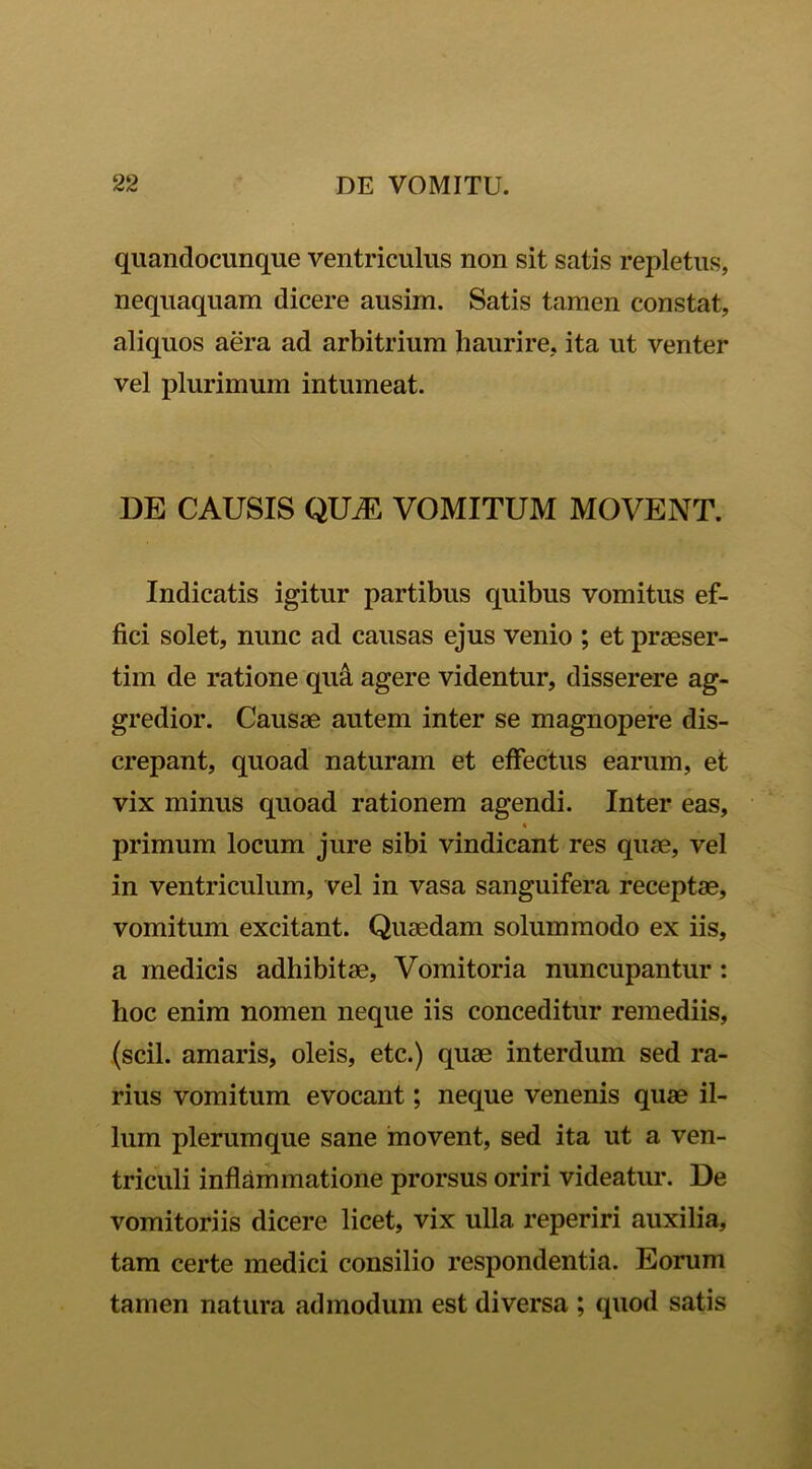 quandocunque ventriculus non sit satis repletus, nequaquam dicere ausim. Satis tamen constat, aliquos aera ad arbitrium haurire, ita ut venter vel plurimum intumeat. DE CAUSIS QUM VOMITUM MOVENT. Indicatis igitur partibus quibus vomitus ef- fici solet, nunc ad causas ejus venio ; et praeser- tim de ratione qu& agere videntur, disserere ag- gredior. Causae autem inter se magnopere dis- crepant, quoad naturam et effectus earum, et vix minus quoad rationem agendi. Inter eas, primum locum jure sibi vindicant res quae, vel in ventriculum, vel in vasa sanguifera receptae, vomitum excitant. Quaedam solummodo ex iis, a medicis adhibitae, Vomitoria nuncupantur : hoc enim nomen neque iis conceditur remediis, (scii, amaris, oleis, etc.) quae interdum sed ra- rius vomitum evocant; neque venenis quae il- lum plerumque sane movent, sed ita ut a ven- triculi inflammatione prorsus oriri videatur. De vomitoriis dicere licet, vix ulla reperiri auxilia, tam certe medici consilio respondentia. Eorum tamen natura admodum est diversa ; quod satis