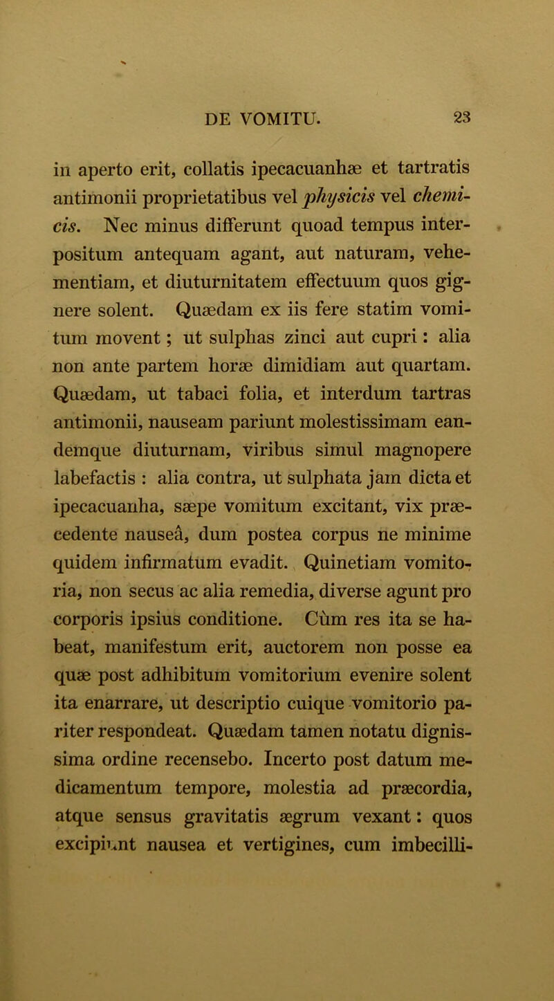 in aperto erit, collatis ipecacuanhae et tartratis antimonii proprietatibus vel physicis vel chemi- cis. Nec minus differunt quoad tempus inter- positum antequam agant, aut naturam, vehe- mentiam, et diuturnitatem effectuum quos gig- nere solent. Quaedam ex iis fere statim vomi- tum movent; ut sulphas zinci aut cupri: alia non ante partem horae dimidiam aut quartam. Quaedam, ut tabaci folia, et interdum tartras antimonii, nauseam pariunt molestissimam ean- demque diuturnam, viribus simul magnopere labefactis : alia contra, ut sulphata jam dicta et ipecacuanha, saepe vomitum excitant, vix prae- cedente nausea, dum postea corpus ne minime quidem infirmatum evadit. Quinetiam vomito- ria, non secus ac alia remedia, diverse agunt pro corporis ipsius conditione. Cum res ita se ha- beat, manifestum erit, auctorem non posse ea quae post adhibitum vomitorium evenire solent ita enarrare, ut descriptio cuique vomitorio pa- riter respondeat. Quaedam tamen notatu dignis- sima ordine recensebo. Incerto post datum me- dicamentum tempore, molestia ad praecordia, atque sensus gravitatis aegrum vexant: quos excipiunt nausea et vertigines, cum imbecilli-