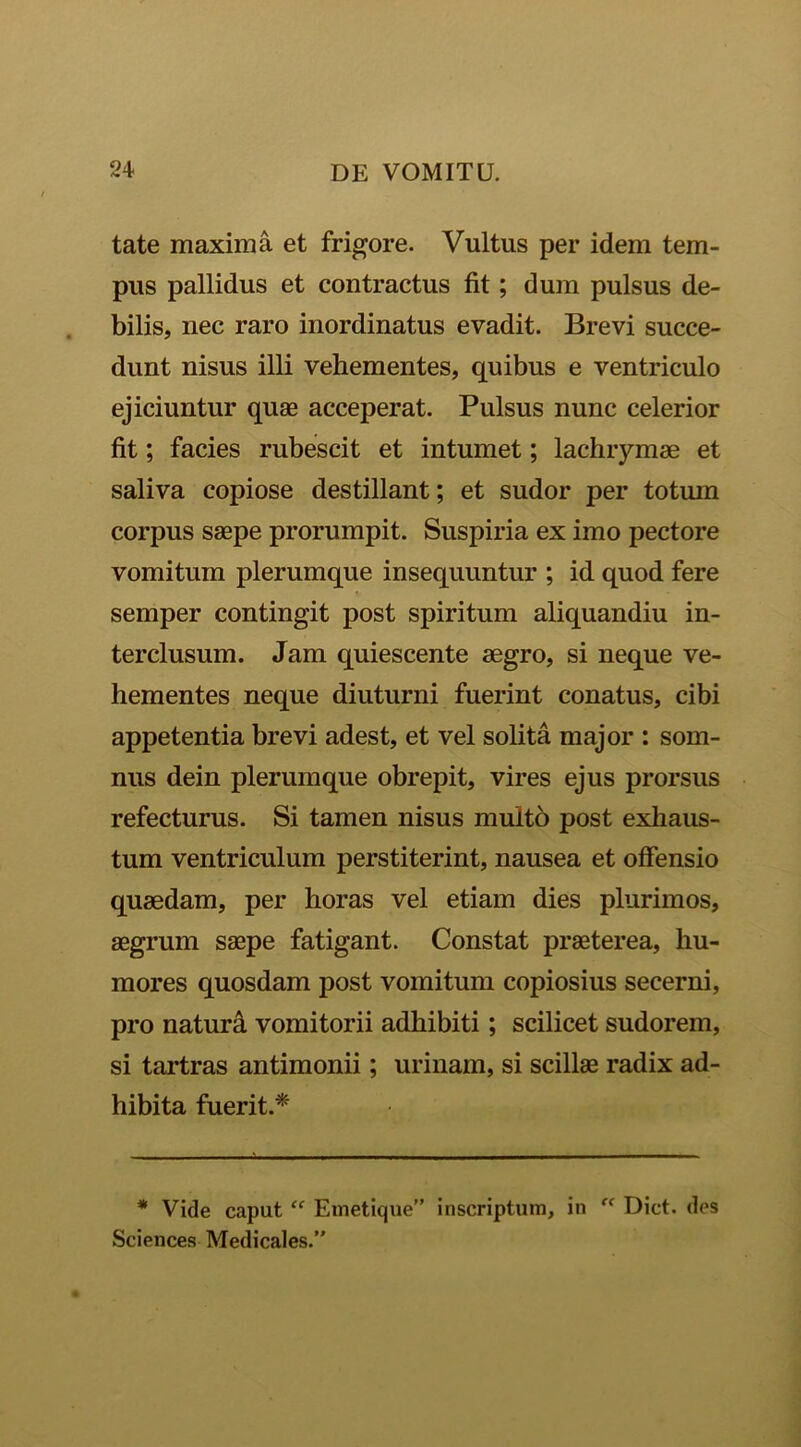 tate maxima et frigore. Vultus per idem tem- pus pallidus et contractus fit; dum pulsus de- bilis, nec raro inordinatus evadit. Brevi succe- dunt nisus illi vehementes, quibus e ventriculo ejiciuntur quae acceperat. Pulsus nunc celerior fit; facies rubescit et intumet; lachrymae et saliva copiose destillant; et sudor per totum corpus saepe prorumpit. Suspiria ex imo pectore vomitum plerumque insequuntur ; id quod fere semper contingit post spiritum aliquandiu in- terclusum. Jam quiescente aegro, si neque ve- hementes neque diuturni fuerint conatus, cibi appetentia brevi adest, et vel solita major : som- nus dein plerumque obrepit, vires ejus prorsus refecturus. Si tamen nisus multo post exhaus- tum ventriculum perstiterint, nausea et offensio quaedam, per horas vel etiam dies plurimos, aegrum saepe fatigant. Constat praeterea, hu- mores quosdam post vomitum copiosius secerni, pro naturd vomitorii adhibiti; scilicet sudorem, si tartras antimonii; urinam, si scillae radix ad- hibita fuerit.* * Vide caput “ Emetique” inscriptum, in “ Dict. des Sciences Medicales.”