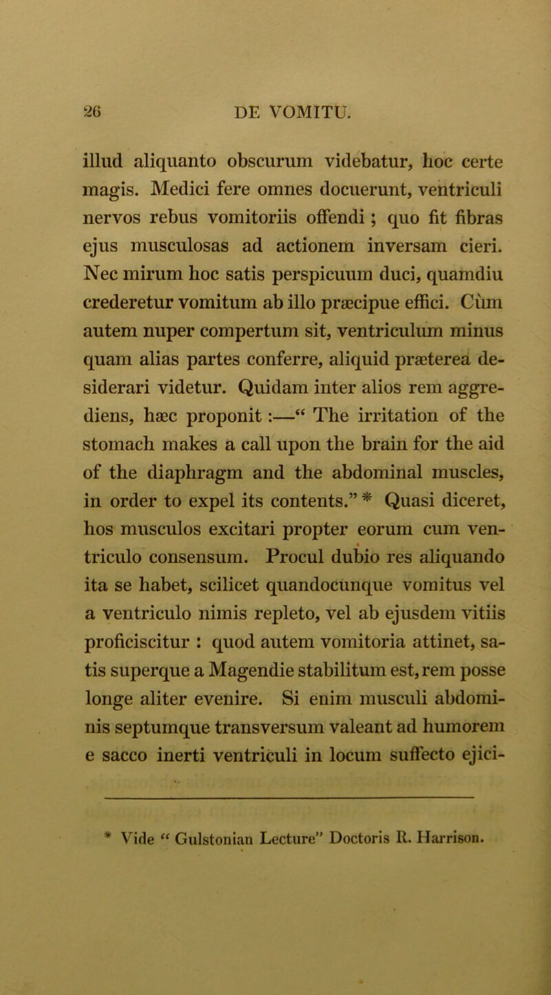 illud aliquanto obscurum videbatur, hoc certe magis. Medici fere omnes docuerunt, ventriculi nervos rebus vomitoriis offendi; quo fit fibras ejus musculosas ad actionem inversam cieri. Nec mirum hoc satis perspicuum duci, quamdiu crederetur vomitum ab illo praecipue effici. Cum autem nuper compertum sit, ventriculum minus quam alias partes conferre, aliquid praeterea de- siderari videtur. Quidam inter alios rem aggre- diens, haec proponit:—“ The irritation of the stomach makes a call upon the brain for the aid of the diaphragm and the abdominal muscles, in order to expel its contents.” * Quasi diceret, hos musculos excitari propter eorum cum ven- « triculo consensum. Procul dubio res aliquando ita se habet, scilicet quandocunque vomitus vel a ventriculo nimis repleto, vel ab ejusdem vitiis proficiscitur : quod autem vomitoria attinet, sa- tis superque a Magendie stabilitum est, rem posse longe aliter evenire. Si enim musculi abdomi- nis septumque transversum valeant ad humorem e sacco inerti ventriculi in locum suffecto ejici- * Vide “ Gulstonian Lecture” Doctoris R. Harrison.