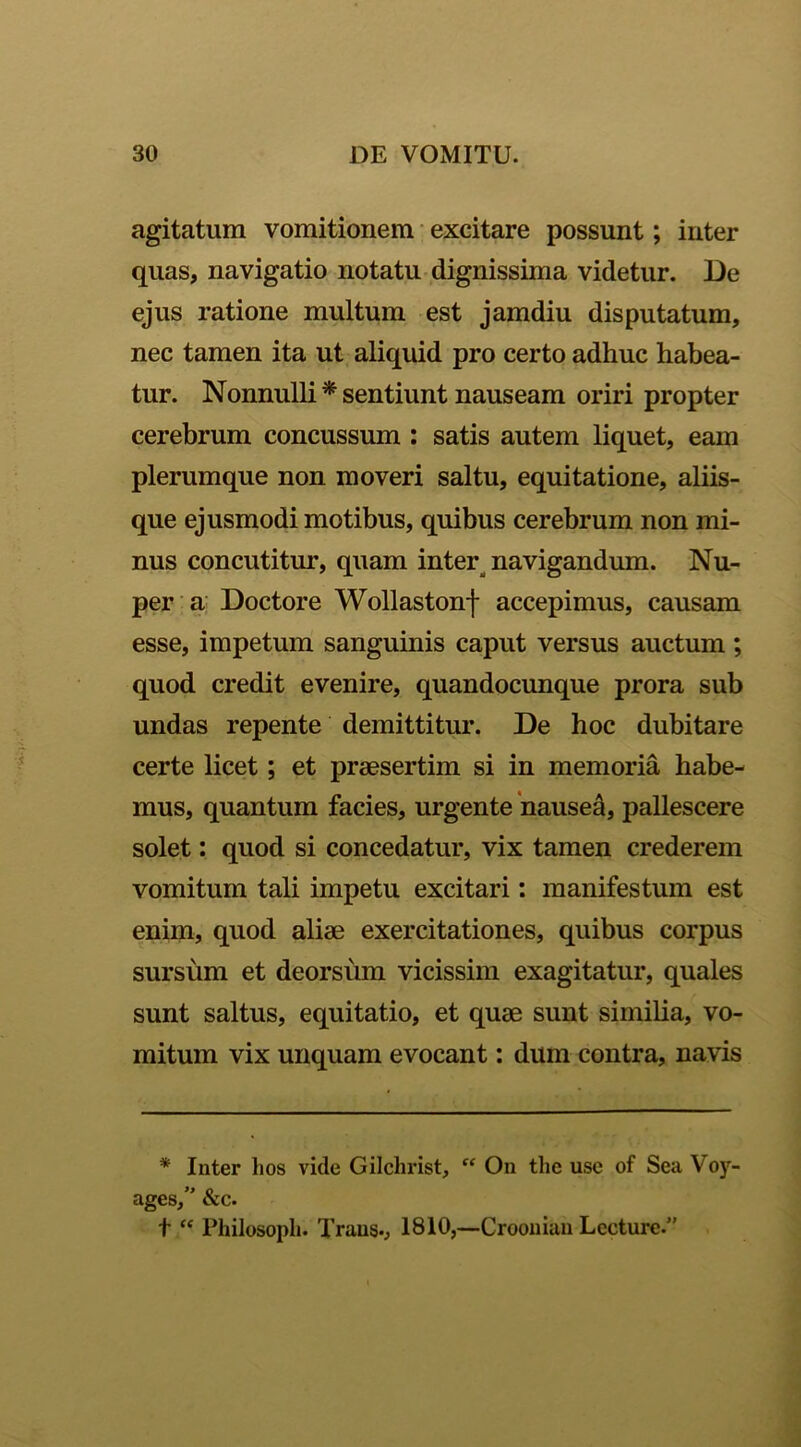 agitatum vomitionem excitare possunt; inter quas, navigatio notatu dignissima videtur. De ejus ratione multum est jamdiu disputatum, nec tamen ita ut aliquid pro certo adhuc habea- tur. Nonnulli * sentiunt nauseam oriri propter cerebrum concussum : satis autem liquet, eam plerumque non moveri saltu, equitatione, aliis- que ejusmodi motibus, quibus cerebrum non mi- nus concutitur, quam inter navigandum. Nu- per a Doctore Wollastonf accepimus, causam esse, impetum sanguinis caput versus auctum; quod credit evenire, quandocunque prora sub undas repente demittitur. De hoc dubitare certe licet; et praesertim si in memoria habe- mus, quantum facies, urgente nausea, pallescere solet: quod si concedatur, vix tamen crederem vomitum tali impetu excitari: manifestum est enim, quod aliae exercitationes, quibus corpus sursum et deorsum vicissim exagitatur, quales sunt saltus, equitatio, et quae sunt simiba, vo- mitum vix unquam evocant: dum contra, navis * Inter hos vide Gilchrist, “ On tlie use of Sea Voy- ages/' &c. t “ Philosopli. Trans-, 1810,—Croonian Lecture.”