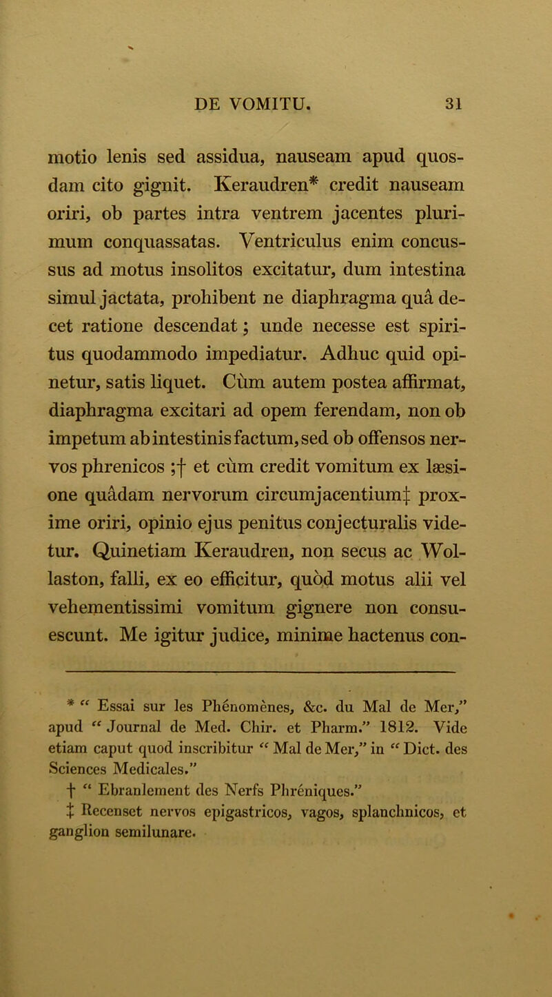 motio lenis sed assidua, nauseam apud quos- dam cito gignit. Keraudren* credit nauseam oriri, ob partes intra ventrem jacentes pluri- mum conquassatas. Ventriculus enim concus- sus ad motus insolitos excitatur, dum intestina simul jactata, prohibent ne diaphragma qua de- cet ratione descendat; unde necesse est spiri- tus quodammodo impediatur. Adhuc quid opi- netur, satis liquet. Cum autem postea affirmat, diaphragma excitari ad opem ferendam, non ob impetum ab intestinis factum, sed ob offensos ner- vos phrenicos ;f et cum credit vomitum ex laesi- one quadam nervorum circumj acentium £ prox- ime oriri, opinio ejus penitus conjecturalis vide- tur. Quinetiam Keraudren, non secus ac Wol- laston, falli, ex eo efficitur, quod motus alii vel vehementissimi vomitum gignere non consu- escunt. Me igitur judice, minime hactenus con- * “ Essai sur les Phenomenes, &c. du Mal de Mer,” apud “ Journal de Med. Chir. et Pharm.” 1812. Vide etiam caput cjuod inscribitur “ Mal de Mer,” in “ Dict. des Sciences Medicales.” f “ Ebranlement des Nerfs Phreniques.” + Recenset nervos epigastricos, vagos, splanchnicos, et ganglion semilunare.