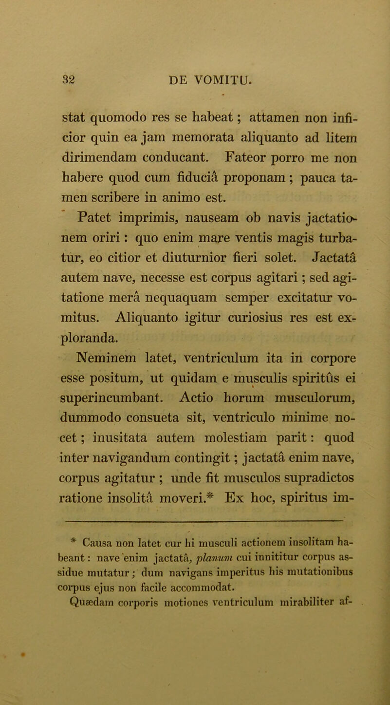 stat quomodo res se habeat; attamen non infi- cior quin ea jam memorata aliquanto ad litem dirimendam conducant. Fateor porro me non habere quod cum fiducia proponam ; pauca ta- men scribere in animo est. Patet imprimis, nauseam ob navis jactatio- nem oriri: quo enim mare ventis magis turba- tur, eo citior et diuturnior fieri solet. Jactata autem nave, necesse est corpus agitari; sed agi- tatione mera nequaquam semper excitatur vo- mitus. Aliquanto igitur curiosius res est ex- ploranda. Neminem latet, ventriculum ita in corpore esse positum, ut quidam e musculis spiritus ei superincumbant. Actio horum musculorum, dummodo consueta sit, ventriculo minime no- cet ; inusitata autem molestiam parit: quod inter navigandum contingit; jactata enim nave, corpus agitatur ; unde fit musculos supradictos ratione insolita moveri.* Ex hoc, spiritus im- * Causa non latet cur hi musculi actionem insolitam ha- beant : nave enim jactata, planum cui innititur corpus as- sidue mutatur; dum navigans imperitus his mutationibus corpus ejus non facile accommodat. Quaedam corporis motiones ventriculum mirabiliter af-