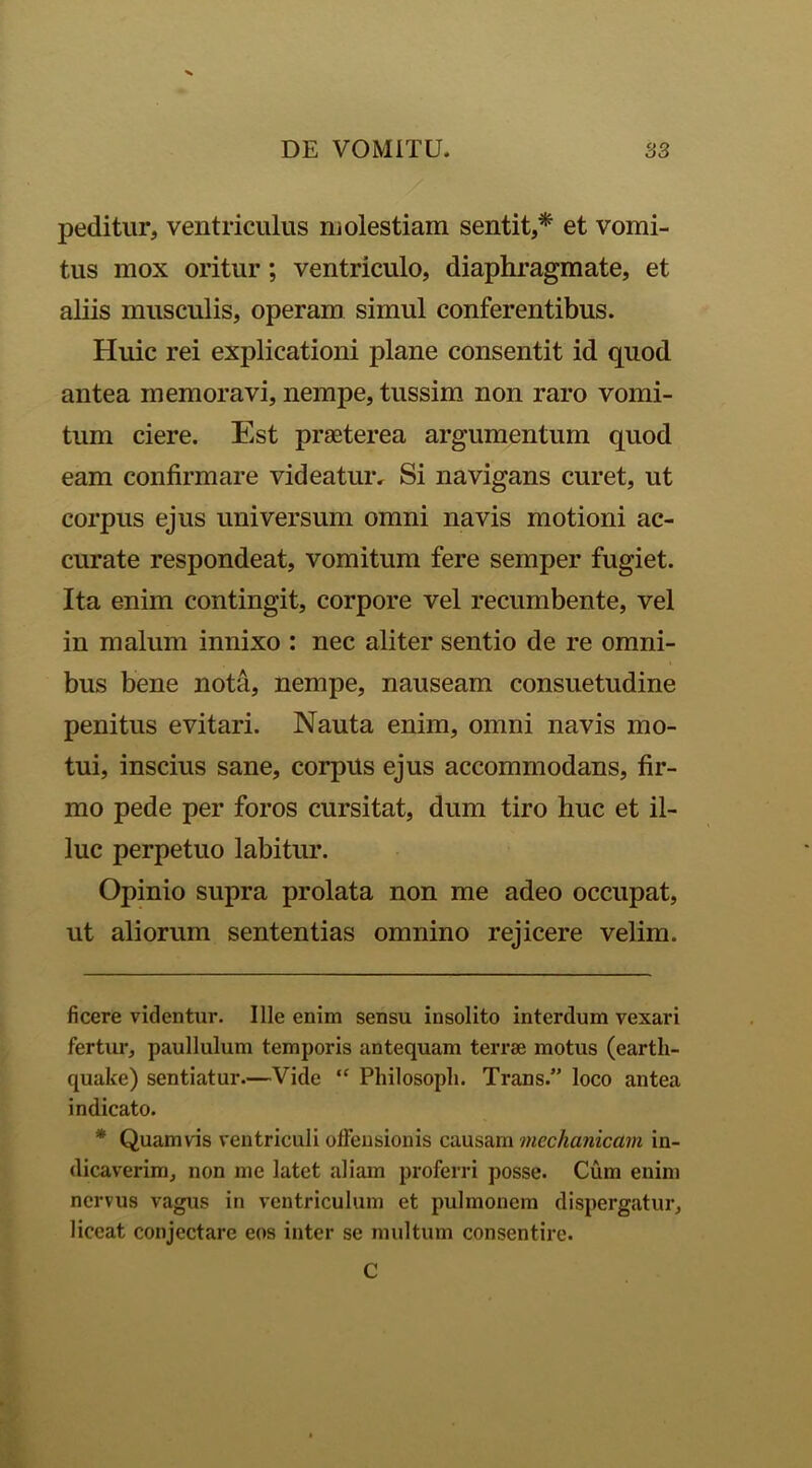 peditur, ventriculus molestiam sentit,* * et vomi- tus mox oritur; ventriculo, diaphragmate, et aliis musculis, operam simul conferentibus. Huic rei explicationi plane consentit id quod antea memoravi, nempe, tussim non raro vomi- tum ciere. Est praeterea argumentum quod eam confirmare videatur. Si navigans curet, ut corpus ejus universum omni navis motioni ac- curate respondeat, vomitum fere semper fugiet. Ita enim contingit, corpore vel recumbente, vel in malum innixo : nec aliter sentio de re omni- bus bene nota, nempe, nauseam consuetudine penitus evitari. Nauta enim, omni navis mo- tui, inscius sane, corpus ejus accommodans, fir- mo pede per foros cursitat, dum tiro huc et il- luc perpetuo labitur. Opinio supra prolata non me adeo occupat, ut aliorum sententias omnino rejicere velim. ficere videntur. Ille enim sensu insolito interdum vexari fertur, paullulum temporis antequam terrae motus (eartli- quake) sentiatur.—Vide “ Philosoph. Trans.” loco antea indicato. * Quamvis ventriculi offensionis causam mechanicam in- dicaverim, non me latet aliam proferri posse. Cum enim nervus vagus in ventriculum et pulmonem dispergatur, liceat conjectare eos inter se multum consentire. C