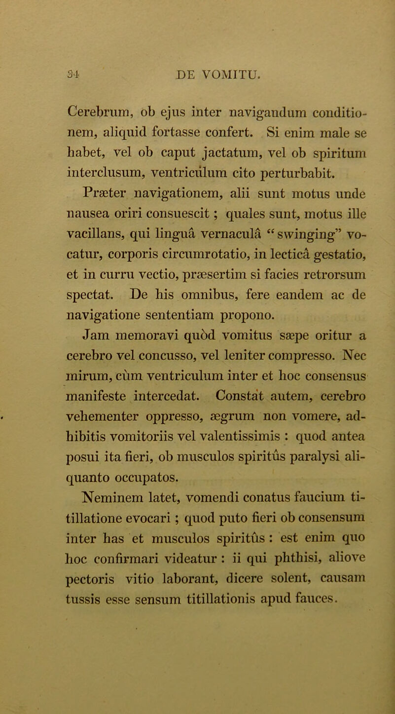 Cerebrum, ob ejus inter navigandum conditio- nem, aliquid fortasse confert. Si enim male se habet, vel ob caput jactatum, vel ob spiritum interclusum, ventriculum cito perturbabit. Praeter navigationem, alii sunt motus unde nausea oriri consuescit; quales sunt, motus ille vacillans, qui lingua vernacula “ swinging” vo- catur, corporis circumrotatio, in lectica gestatio, et in curru vectio, praesertim si facies retrorsum spectat. De his omnibus, fere eandem ac de navigatione sententiam propono. Jam memoravi quod vomitus saepe oritur a cerebro vel concusso, vel leniter compresso. Nec mirum, cum ventriculum inter et hoc consensus manifeste intercedat. Constat autem, cerebro vehementer oppresso, aegrum non vomere, ad- hibitis vomitoriis vel valentissimis : quod antea posui ita fieri, ob musculos spiritus paralysi ali- quanto occupatos. Neminem latet, vomendi conatus faucium ti- tillatione evocari; quod puto fieri ob consensum inter has et musculos spiritus : est enim quo hoc confirmari videatur : ii qui phthisi, aliove pectoris vitio laborant, dicere solent, causam tussis esse sensum titillationis apud fauces.
