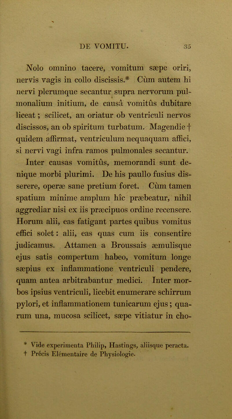 Nolo omnino tacere, vomitum saepe oriri, nervis vagis in collo discissis.* Cum autem hi nervi plerumque secantur supra nervorum pul- monalium initium, de causa vomitus dubitare liceat; scilicet, an oriatur ob ventriculi nervos discissos, an ob spiritum turbatum. Magendie f quidem affirmat, ventriculum nequaquam affici, si nervi vagi infra ramos pulmonales secantur. Inter causas vomitus, memorandi sunt de- nique morbi plurimi. De his paullo fusius dis- serere, operae sane pretium foret. Cum tamen spatium minime amplum hic praebeatur, nihil aggrediar nisi ex iis praecipuos ordine recensere. Horum alii, eas fatigant partes quibus vomitus effici solet: alii, eas quas cum iis consentire judicamus. Attamen a Broussais aemulisque ejus satis compertum habeo, vomitum longe saepius ex inflammatione ventriculi pendere, i quam antea arbitrabantur medici. Inter mor- bos ipsius ventriculi, licebit enumerare schirrum pylori, et inflammationem tunicarum ejus; qua- rum una, mucosa scilicet, saepe vitiatur in cho- * Vide experimenta Philip, Hastings, aliisque peracta. + Precis Elementaire de Physiologie.