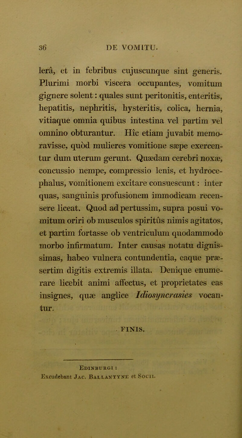 lera, et in febribus cujuscunque sint generis. Plurimi morbi viscera occupantes, vomitum gignere solent: quales sunt peritonitis, enteritis, hepatitis, nephritis, hysteritis, colica, hernia, vitiaque omnia quibus intestina vel partim vel omnino obturantur. Hic etiam juvabit memo- ravisse, quod mulieres vomitione saepe exercen- tur dum uterum gerunt. Quaedam cerebri noxae, concussio nempe, compressio lenis, et hydroce- phalus, vomitionem excitare consuescunt: inter quas, sanguinis profusionem immodicam recen- sere liceat. Quod ad pertussim, supra posui vo- mitum oriri ob musculos spiritus nimis agitatos, et partim fortasse ob ventriculum quodammodo morbo infirmatum. Inter causas notatu dignis- simas, habeo vulnera contundentia, eaque prae- sertim digitis extremis illata. Denique enume- rare licebit animi affectus, et proprietates eas insignes, quae anglice Idiosyncrasies vocan- tur. FINIS. Edinburgi : Excudebant Jac. Ballantyne et Socii.