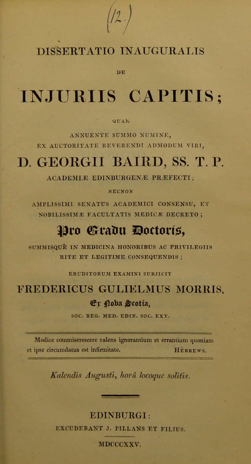 DE INJURIIS CAPITIS; QUAM ANNUENTE SUMMO NUMINE, EX AUCTORITATE REVERENDI ADMODUM VIRI, D. GEORGII BAIRD, SS. T. P. ACADEMLE ED1NBURUEN7E PRAEFECTI, NECNON AMPLISSIMI SENATUS ACADEMICI CONSENSU, ET NOBILISSIMA FACULTATIS MEDICA DECRETO; 33ro ffintOu Doctoiis, SUMMISQUE IN MEDICINA HONORIBUS AC PRIVILEGIIS RITE ET LEGITIME CONSEQUENDIS ; ERUDITORUM EXAMINI SUBJICIT FREDERICUS GULIELMUS MORRIS, <£y g>cotia, SOC. REG. MED. EDIN. SOC. EXT. Modice commiserescere valens ignorantium et errantium quoniam et ipse circumdatus est infirmitate. Hebrews. Kalendis Augusti, hora hcoque solitis. EDINBURGI: EXCUDEBANT J. PILLANS ET FILIUS. MDCCCXXV.