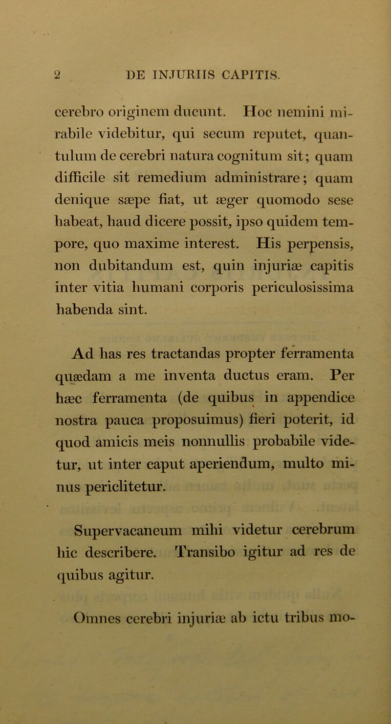 cerebro originem ducunt. Hoc nemini mi- rabile videbitur, qui secum reputet, quan- tulum de cerebri natura cognitum sit; quam difficile sit remedium administrare; quam denique saepe fiat, ut aeger quomodo sese habeat, haud dicere possit, ipso quidem tem- pore, quo maxime interest. His perpensis, non dubitandum est, quin injuriae capitis inter vitia humani corporis periculosissima habenda sint. Ad lias res tractandas propter ferramenta quaedam a me inventa ductus eram. Per haec ferramenta (de quibus in appendice nostra pauca proposuimus) fieri poterit, id quod amicis meis nonnullis probabile vide- tur, ut inter caput aperiendum, multo mi- nus periclitetur. Supervacaneum mihi videtur cerebrum hic describere. Transibo igitur ad res de quibus agitur. Omnes cerebri injuriae ab ictu tribus mo-