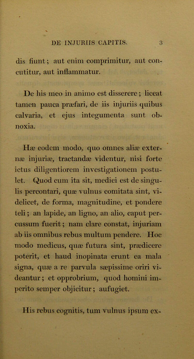 dis fiunt; aut enim comprimitur, aut con- cutitur, aut inflammatur. De his meo in animo est disserere ; liceat tamen pauca praefari, de iis injuriis quibus calvaria, et ejus integumenta sunt ob- . noxia. Hae eodem modo, quo omnes aliae exter- nae injuriae, tractandae videntur, nisi forte ictus diligentiorem investigationem postu- let. Quod cum ita sit, medici est de singu- lis percontari, quae vulnus comitata sint, vi- delicet, de forma, magnitudine, et pondere teli; an lapide, an ligno, an alio, caput per- cussum fuerit; nam clare constat, injuriam ab iis omnibus rebus multum pendere. Hoc modo medicus, quae futura sint, praedicere poterit, et haud inopinata erunt ea mala signa, quae a re parvula saepissime oriri vi- deantur ; et opprobrium, quod homini im- perito semper objicitur; aufugiet. His rebus cognitis, tum vulnus ipsum ex-
