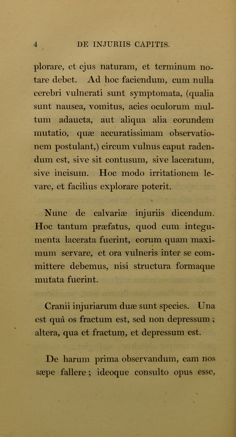 plorare, et ejus naturam, et terminum no- tare debet. Ad hoc faciendum, cum nulla / cerebri vulnerati sunt symptomata, (qualia sunt nausea, vomitus, acies oculorum mul- tum adaucta, aut aliqua alia eorundem mutatio, quas accuratissimam observatio- nem postulant,) circum vulnus caput raden- dum est, sive sit contusum, sive laceratum, sive incisum. Hoc modo irritationem le- vare, et facilius explorare poterit. v Nunc de calvariae injuriis dicendum. Hoc tantum praefatus, quod cum integu- menta lacerata fuerint, eorum quam maxi- mum servare, et ora vulneris inter se com- mittere debemus, nisi structura formaque mutata fuerint. Cranii injuriarum duae sunt species. Una est qua os fractum est, sed non depressum ; altera, qua et fractum, et depressum est. De harum prima observandum, eam nos saepe fallere; ideoque consulto opus esse,