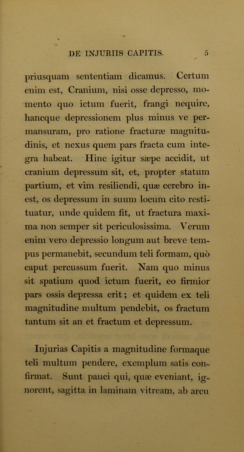 priusquam sententiam dicamus. Certum enim est, Cranium, nisi osse depresso, mo- mento quo ictum fuerit, frangi nequire, hancque depressionem plus minus ve per- mansuram, pro ratione fracturas magnitu- dinis, et nexus quem pars fracta cum inte- gra habeat. Hinc igitur saepe accidit, ut cranium depressum sit, et, propter statum partium, et vim resiliendi, quae cerebro in- est, os depressum in suum locum cito resti- tuatur, unde quidem fit, ut fractura maxi- ma non semper sit periculosissima. Verum enim vero depressio longum aut breve tem- pus permanebit, secundum teli formam, quo caput percussum fuerit. Nam quo minus sit spatium quod ictum fuerit, eo firmior pars ossis depressa erit; et quidem ex teli magnitudine multum pendebit, os fractum tantum sit an et fractum et depressum. Injurias Capitis a magnitudine formaque teli multum pendere, exemplum satis con- firmat. Sunt pauci qui, quas eveniant, ig- norent, sagitta in laminam vitream, ab arcu
