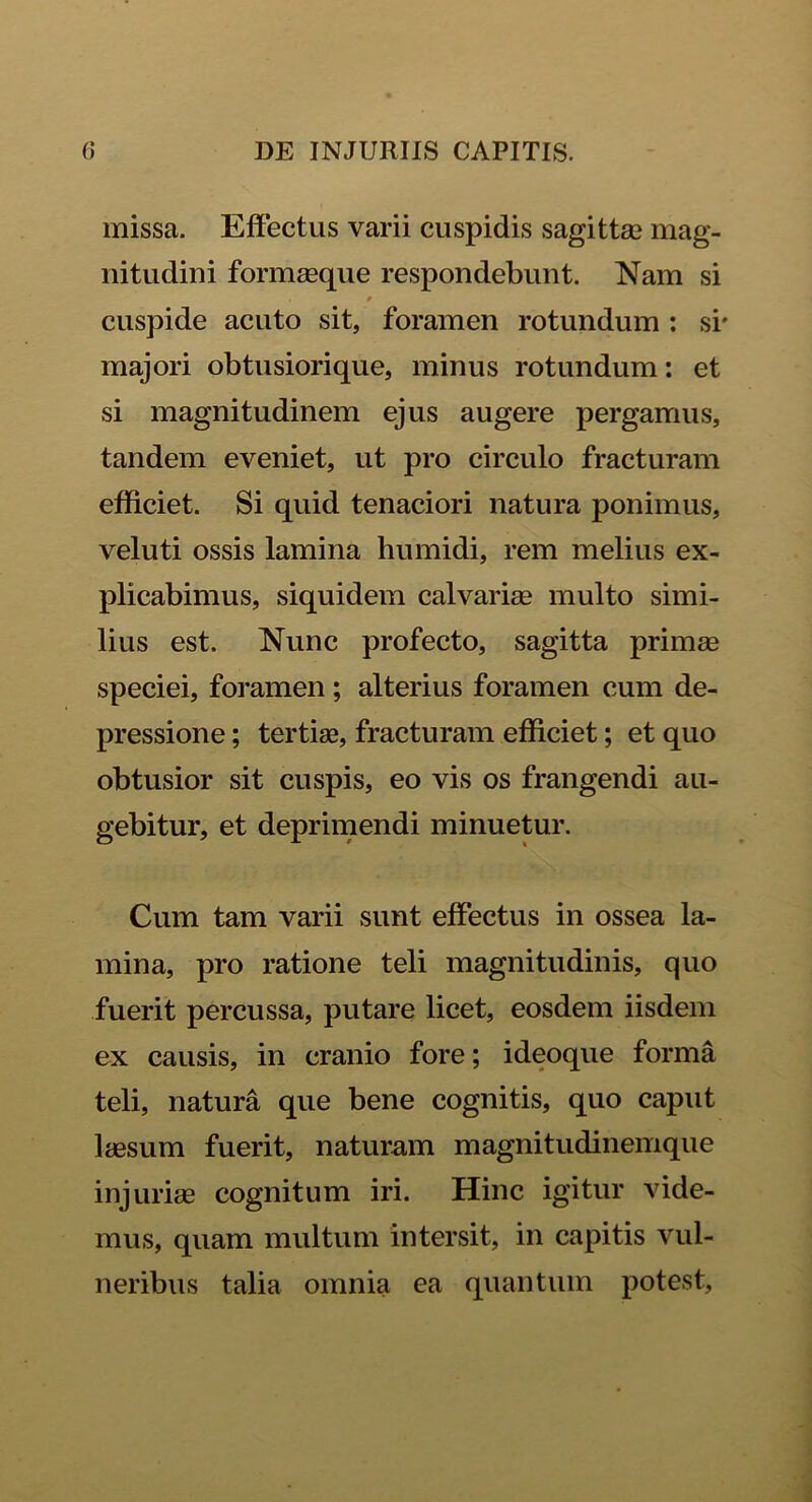missa. Effectus varii cuspidis sagittae mag- nitudini formasque respondebunt. Nam si * cuspide acuto sit, foramen rotundum : si' majori obtusiorique, minus rotundum: et si magnitudinem ejus augere pergamus, tandem eveniet, ut pro circulo fracturam efficiet. Si quid tenaciori natura ponimus, veluti ossis lamina humidi, rem melius ex- plicabimus, siquidem calvarias multo simi- lius est. Nunc profecto, sagitta primas speciei, foramen; alterius foramen cum de- pressione ; tertias, fracturam efficiet; et quo obtusior sit cuspis, eo vis os frangendi au- gebitur, et deprimendi minuetur. Cum tam varii sunt effectus in ossea la- mina, pro ratione teli magnitudinis, quo fuerit percussa, putare licet, eosdem iisdem ex causis, in cranio fore; ideoque forma teli, natura que bene cognitis, quo caput laesum fuerit, naturam magnitudinemque injuriae cognitum iri. Hinc igitur vide- mus, quam multum intersit, in capitis vul- neribus talia omnia ea quantum potest.