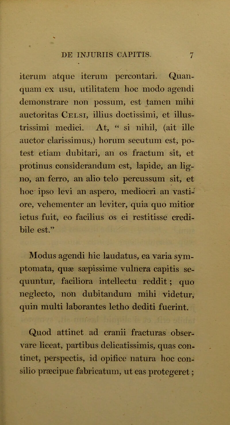 iterum atque iterum percontari. Quan- quam ex usu, utilitatem hoc modo agendi demonstrare non possum, est tamen mihi auctoritas Celsi, illius doctissimi, et illus- trissimi medici. At, “ si nihil, (ait ille auctor clarissimus,) horum secutum est, po- test etiam dubitari, an os fractum sit, et protinus considerandum est, lapide, an lig- no, an ferro, an alio telo percussum sit, et hoc ipso levi an aspero, mediocri an vasti- ore, vehementer an leviter, quia quo mitior ictus fuit, eo facilius os ei restitisse credi- bile est.” Modus agendi hic laudatus, ea varia sym- ptomata, quae saepissime vulnera capitis se- quuntur, faciliora intellectu reddit; quo neglecto, non dubitandum mihi videtur, quin multi laborantes letho dediti fuerint. Quod attinet ad cranii fracturas obser- vare liceat, partibus delicatissimis, quas con- tinet, perspectis, id opifice natura hoc con- silio praecipue fabricatum, ut eas protegeret;