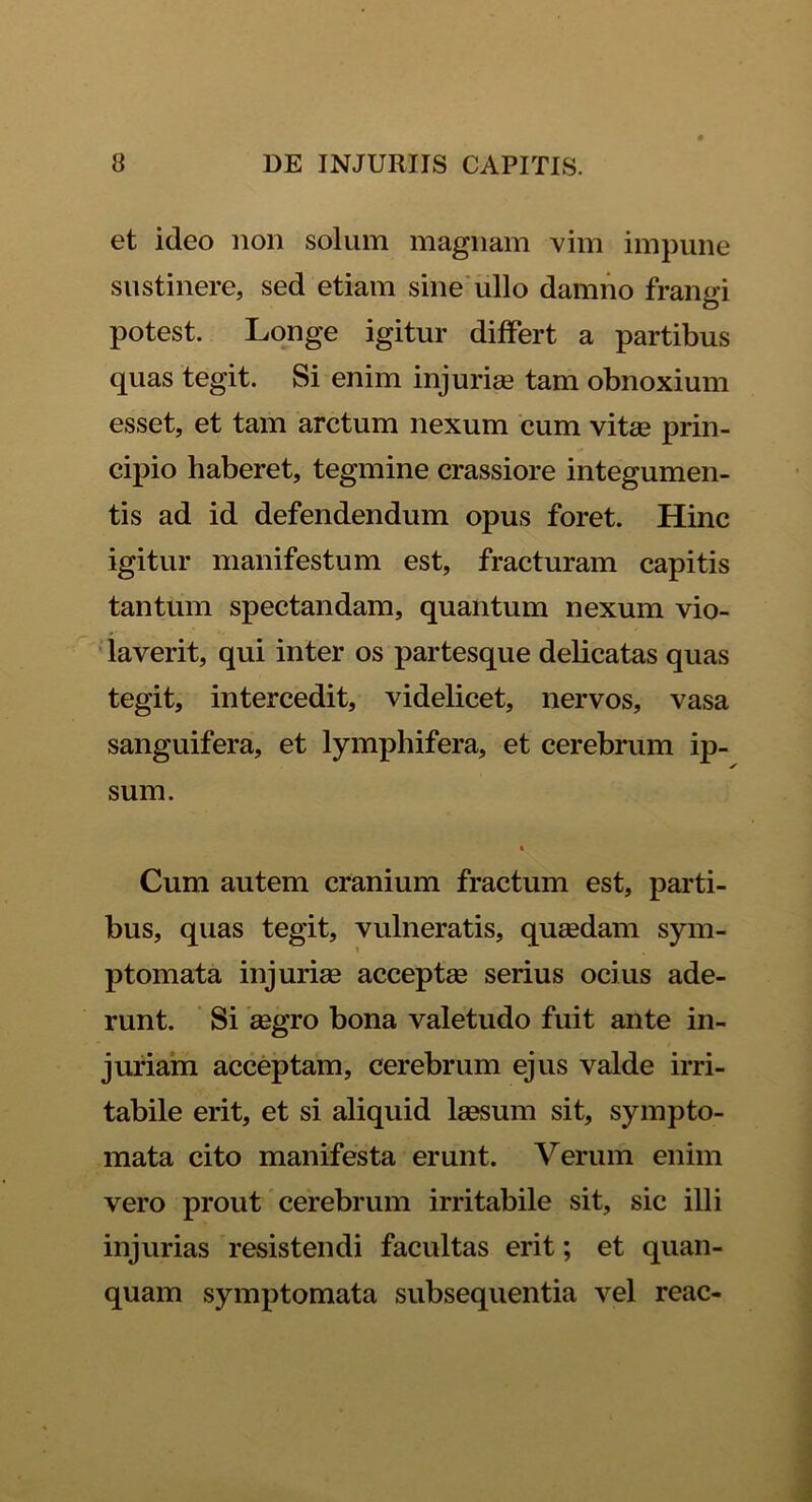 et ideo non solum magnam vim impune sustinere, sed etiam sine ullo damno frangi potest. Longe igitur differt a partibus quas tegit. Si enim injuriae tam obnoxium esset, et tam arctum nexum cum vitas prin- cipio haberet, tegmine crassiore integumen- tis ad id defendendum opus foret. Hinc igitur manifestum est, fracturam capitis tantum spectandam, quantum nexum vio- laverit, qui inter os partesque delicatas quas tegit, intercedit, videlicet, nervos, vasa sanguifera, et lymphifera, et cerebrum ip- sum. Cum autem cranium fractum est, parti- bus, quas tegit, vulneratis, quasdam sym- ptomata injuria? acceptas serius ocius ade- runt. Si aegro bona valetudo fuit ante in- juriam acceptam, cerebrum ejus valde irri- tabile erit, et si aliquid laesum sit, sympto- mata cito manifesta erunt. Verum enim vero prout cerebrum irritabile sit, sic illi injurias resistendi facultas erit; et quan- quam symptomata subsequentia vel reae-