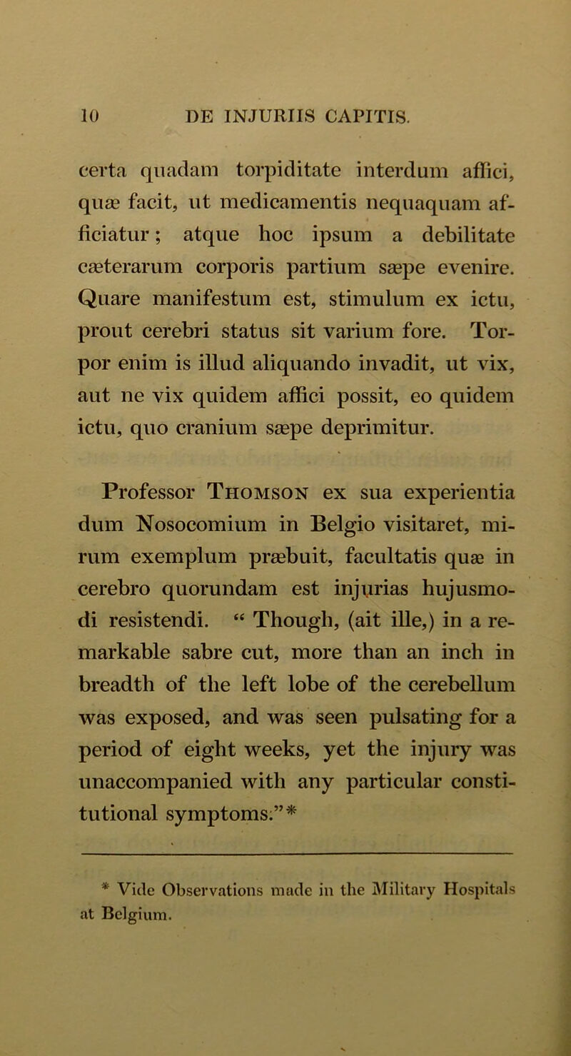certa quadam torpiditate interdum affici, quae facit, ut medicamentis nequaquam af- ficiatur ; atque hoc ipsum a debilitate caeterarum corporis partium saepe evenire. Quare manifestum est, stimulum ex ictu, prout cerebri status sit varium fore. Tor- por enim is illud aliquando invadit, ut vix, aut ne vix quidem affici possit, eo quidem ictu, quo cranium saepe deprimitur. Professor Thomson ex sua experientia dum Nosocomium in Belgio visitaret, mi- rum exemplum praebuit, facultatis quse in cerebro quorundam est injurias hujusmo- di resistendi. “ Though, (ait ille,) in a re- markable sabre cut, more than an inch in breadtb of the left lobe of the cerebellum was exposed, and was seen pulsating for a period of eight weeks, yet the injury was unaccompanied witli any particular consti- tutional symptoms:”* * Vide Observations made in the Militavy Hospitals at Belgium.