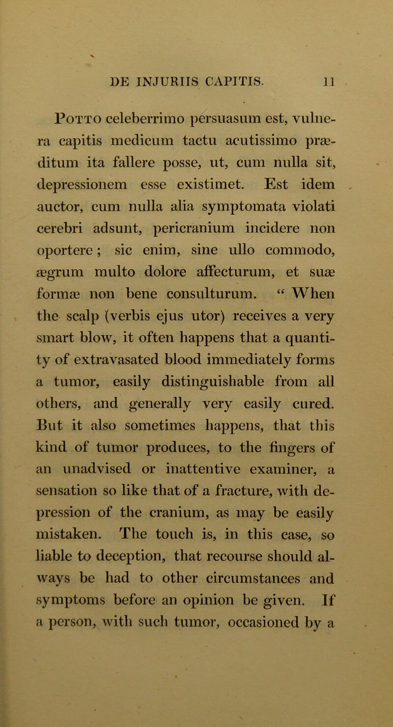 Potto celeberrimo persuasum est, vulne- ra capitis medicum tactu acutissimo prae- ditum ita fallere posse, ut, cum nulla sit, depressionem esse existimet. Est idem auctor, cum nulla alia symptomata violati cerebri adsunt, pericranium incidere non oportere; sic enim, sine ullo commodo, aegrum multo dolore affecturum, et sua1 forma non bene consulturum. “ When the scalp (verbis ejus utor) receives a very smart blow, it often happens that a quanti- ty of extravasated blood immediately forms a tumor, easily distinguishable from all others, and generally very easily cured. But it also sometimes happens, that this kind of tumor produces, to the fingers of an unadvised or inattentive examiner, a sensation so like that of a fracture, with de- pression of the cranium, as may be easily mistaken. The touch is, in this case, so liable to deception, that recourse should al- ways be had to other circumstances and symptoms before an opinion be given. If a person, with such tumor, occasioned by a