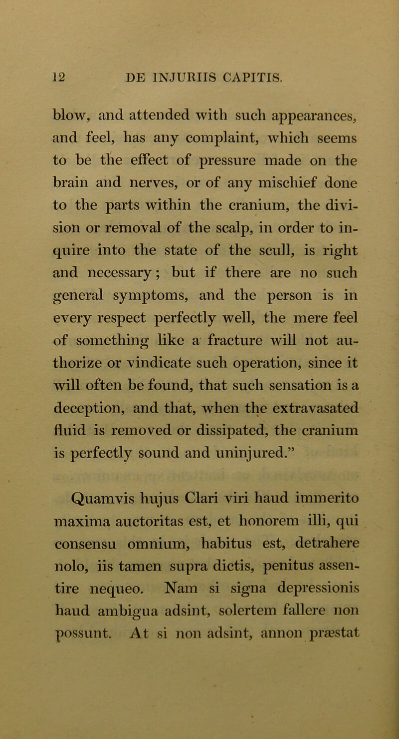 blow, and attended witli such appearances, and feel, has any complaint, which seems to be the effect of pressure made on the brain and nerves, or of any mischief done to the parts within the cranium, the divi- sion or removal of the scalp, in order to in- quire into the state of the scuh, is right and necessary; but if there are no such general symptoms, and the person is in every respect perfectly well, the mere feel of something like a fracture will not au- thorize or vindicate such operation, since it will often be found, that such sensation is a deception, and that, when the extravasated fluid is removed or dissipated, the cranium is perfectly sound and uninjured.” Quamvis hujus Clari viri haud immerito maxima auctoritas est, et honorem illi, qui consensu omnium, habitus est, detrahere nolo, iis tamen supra dictis, penitus assen- tire nequeo. Nam si signa depressionis haud ambigua adsint, solertem fallere non possunt. At si non adsint, annon prasstat