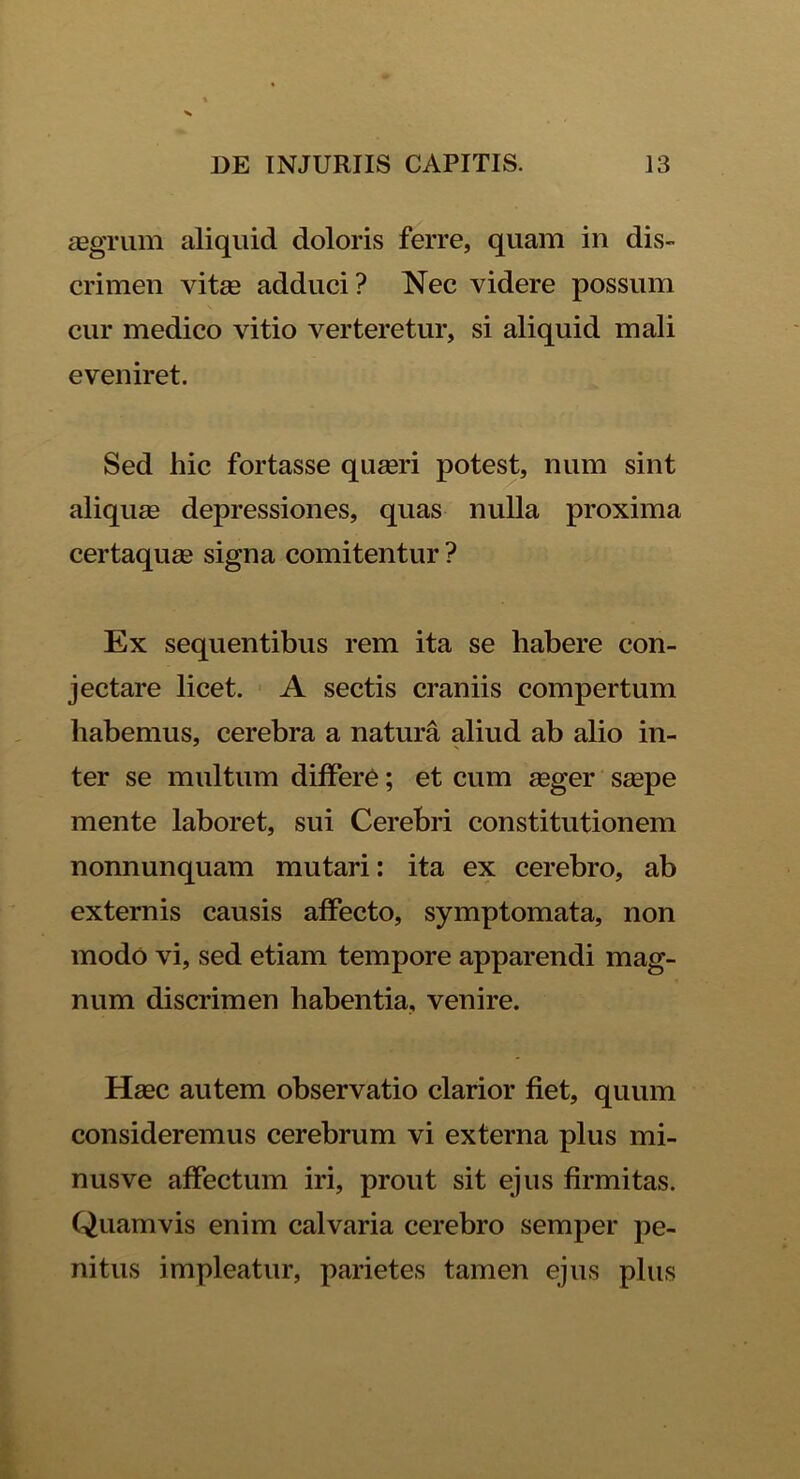 aegrum aliquid doloris ferre, quam in dis- crimen vitas adduci? Nec videre possum cur medico vitio verteretur, si aliquid mali eveniret. Sed hic fortasse quasri potest, num sint aliquas depressiones, quas nulla proxima certaquas signa comitentur ? Ex sequentibus rem ita se habere con- jectare licet. A sectis craniis compertum habemus, cerebra a natura aliud ab alio in- ter se multum differe; et cum asger saspe mente laboret, sui Cerebri constitutionem nonnunquam mutari: ita ex cerebro, ab externis causis affecto, symptomata, non modo vi, sed etiam tempore apparendi mag- num discrimen habentia, venire. Hasc autem observatio clarior fiet, quum consideremus cerebrum vi externa plus mi- nusve affectum iri, prout sit ejus firmitas. Quamvis enim calvaria cerebro semper pe- nitus impleatur, parietes tamen ejus plus