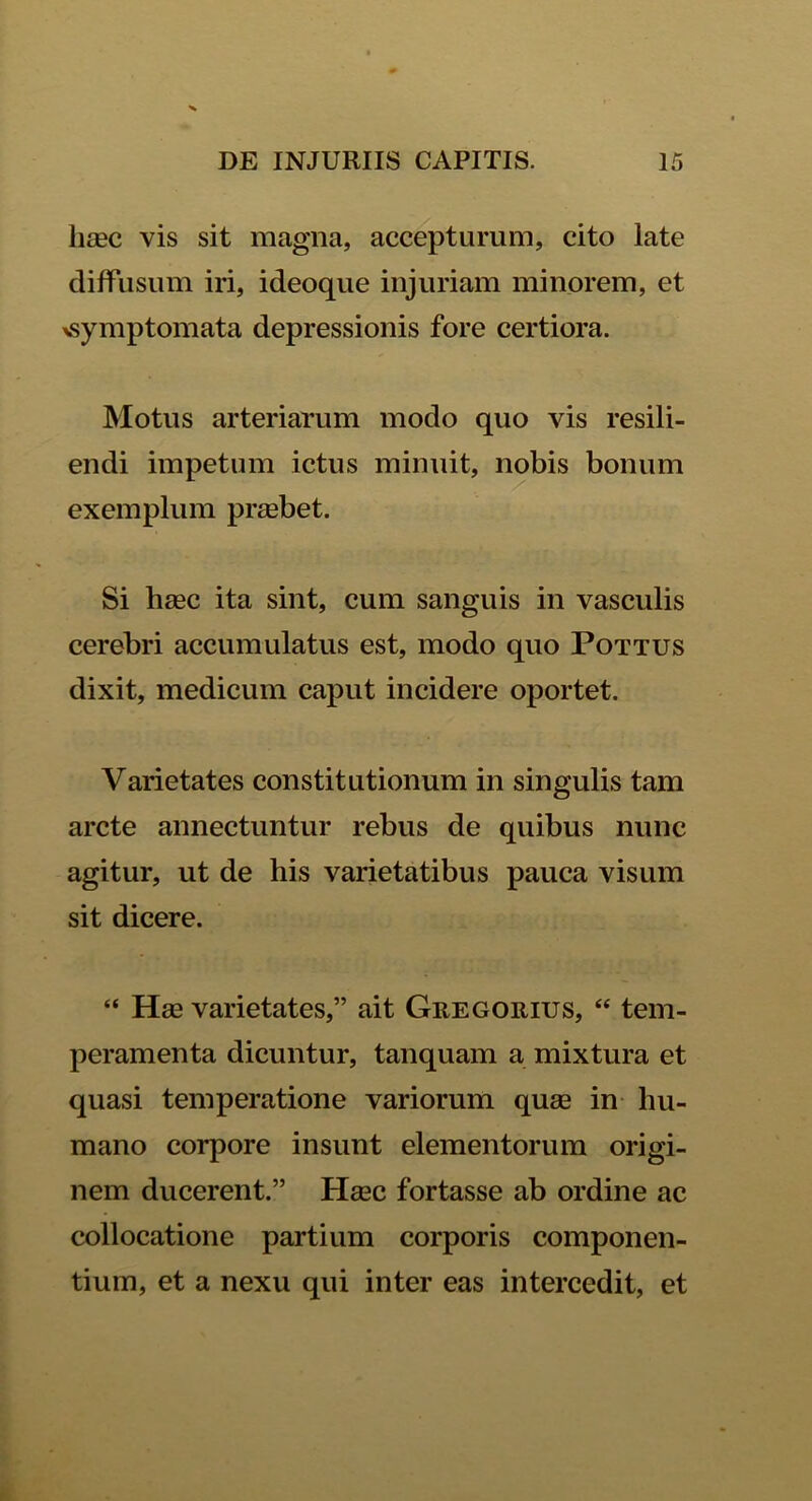 iitec vis sit magna, accepturum, cito late diffusum iri, ideoque injuriam minorem, et ^symptomata depressionis fore certiora. Motus arteriarum modo quo vis resili- endi impetum ictus minuit, nobis bonum exemplum praebet. Si heec ita sint, cum sanguis in vasculis cerebri accumulatus est, modo quo Pottus dixit, medicum caput incidere oportet. Varietates constitutionum in singulis tam arcte annectuntur rebus de quibus nunc agitur, ut de his varietatibus pauca visum sit dicere. “ Hse varietates,” ait Gregorius, “ tem- peramenta dicuntur, tanquam a mixtura et quasi temperatione variorum quas in hu- mano corpore insunt elementorum origi- nem ducerent.” Hasc fortasse ab ordine ac collocatione partium corporis componen- tium, et a nexu qui inter eas intercedit, et