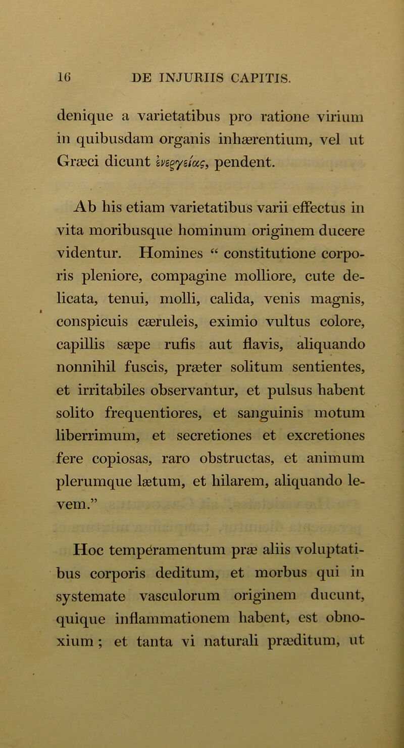 denique a varietatibus pro ratione virium in quibusdam organis inhaerentium, vel ut Graeci dicunt hs^ye/«?, pendent. Ab his etiam varietatibus varii effectus in vita moribusque hominum originem ducere videntur. Homines “ constitutione corpo- ris pleniore, compagine molliore, cute de- licata, tenui, molli, calida, venis magnis, conspicuis caeruleis, eximio vultus colore, capillis saepe rufis aut flavis, aliquando nonnihil fuscis, praeter solitum sentientes, et irritabiles observantur, et pulsus habent solito frequentiores, et sanguinis motum liberrimum, et secretiones et excretiones fere copiosas, raro obstructas, et animum plerumque laetum, et hilarem, aliquando le- vem.” Hoc temperamentum prae aliis voluptati- bus corporis deditum, et morbus qui in systemate vasculorum originem ducunt, quique inflammationem habent, est obno- xium ; et tanta vi naturali praeditum, ut