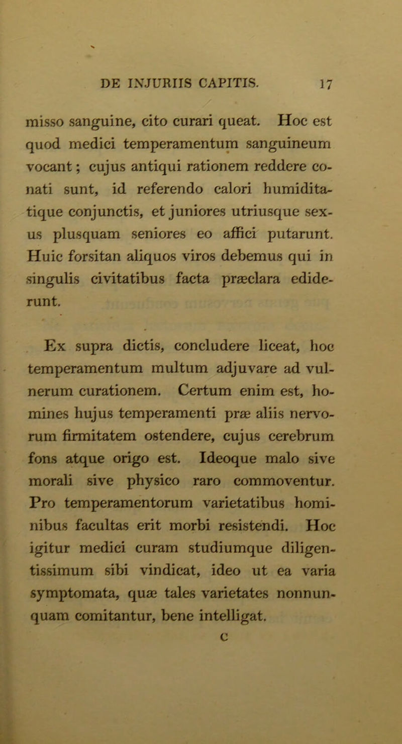 misso sanguine, cito curari queat. Hoc est quod medici temperamentum sanguineum vocant; cujus antiqui rationem reddere co- nati sunt, id referendo calori humidita- tique conjunctis, et juniores utriusque sex- us plusquam seniores eo affici putarunt. Huic forsitan aliquos viros debemus qui in singulis civitatibus facta praeclara edide- runt. Ex supra dictis, concludere liceat, hoc temperamentum multum adjuvare ad vul- nerum curationem. Certum enim est, ho- mines hujus temperamenti prae aliis nervo- rum firmitatem ostendere, cujus cerebrum fons atque origo est. Ideoque malo sive morali sive physico raro commoventur. Pro temperamentorum varietatibus homi- nibus facultas erit morbi resistendi. Hoc igitur medici curam studiumque diligen- tissimum sibi vindicat, ideo ut ea varia symptomata, quae tales varietates nonnun- quam comitantur, bene intelligat.