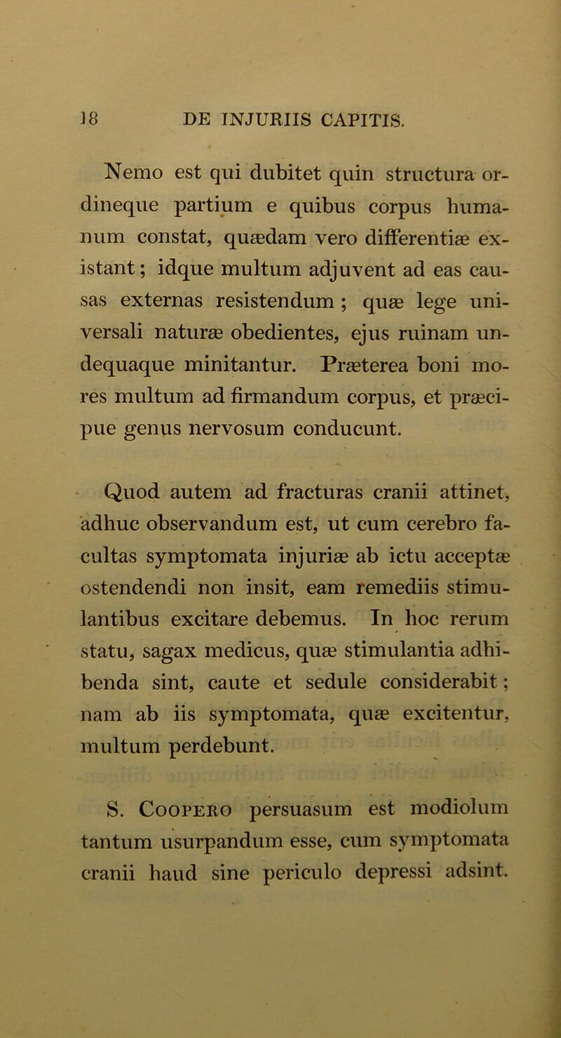 Nemo est qui dubitet quin structura or- dineque partium e quibus corpus huma- num constat, quasdam vero differentias ex- istant; idque multum adjuvent ad eas cau- sas externas resistendum ; quas lege uni- versali naturas obedientes, ejus ruinam un- dequaque minitantur. Prasterea boni mo- res multum ad firmandum corpus, et prasci- pue genus nervosum conducunt. Quod autem ad fracturas cranii attinet, adhuc observandum est, ut cum cerebro fa- cultas symptomata injurias ab ictu acceptae ostendendi non insit, eam remediis stimu- lantibus excitare debemus. In hoc rerum statu, sagax medicus, quas stimulantia adhi- benda sint, caute et sedule considerabit; nam ab iis symptomata, quae excitentur, multum perdebunt. S. Coopero persuasum est modiolum tantum usurpandum esse, cum symptomata cranii haud sine periculo depressi adsint.