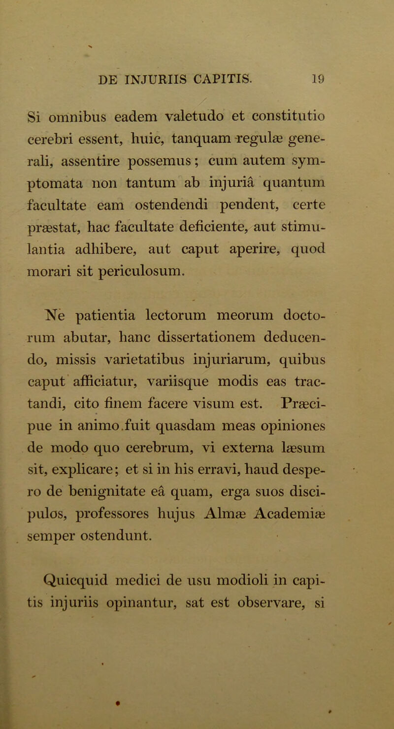 Si omnibus eadem valetudo et constitutio cerebri essent, huic, tanquam -regulas gene- rali, assentire possemus; cum autem sym- ptomata non tantum ab injuria quantum facultate eam ostendendi pendent, certe praestat, hac facultate deficiente, aut stimu- lantia adhibere, aut caput aperire, quod morari sit periculosum. Ne patientia lectorum meorum docto- rum abutar, hanc dissertationem deducen- do, missis varietatibus injuriarum, quibus caput afficiatur, variisque modis eas trac- tandi, cito finem facere visum est. Praeci- pue in animo.fuit quasdam meas opiniones de modo quo cerebrum, vi externa laesum sit, explicare; et si in his erravi, haud despe- ro de benignitate ea quam, erga suos disci- pulos, professores hujus Almae Academiae semper ostendunt. Quicquid medici de usu modioli in capi- tis injuriis opinantur, sat est observare, si