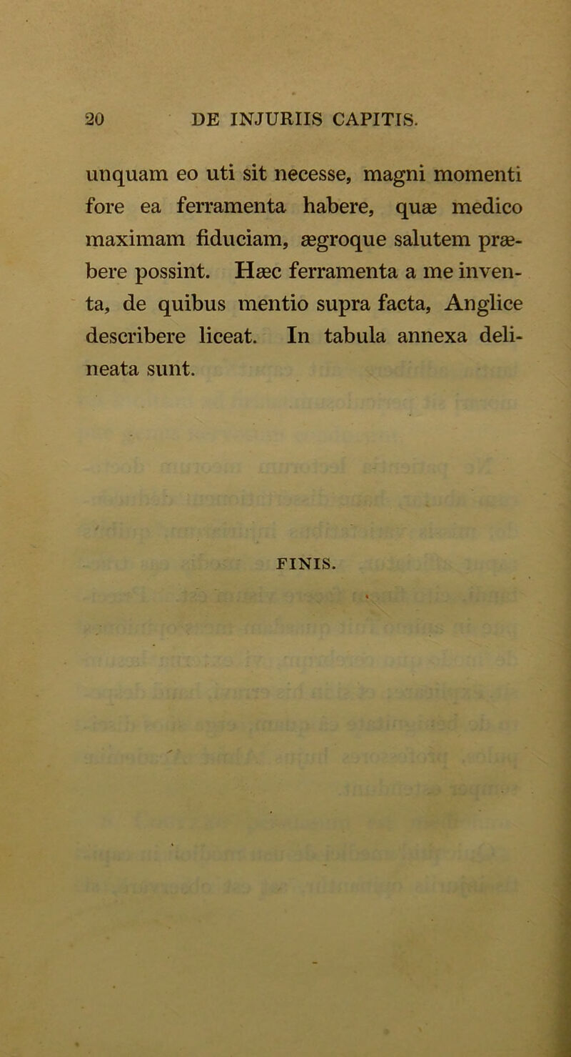 unquam eo uti sit necesse, magni momenti fore ea ferramenta habere, quae medico maximam fiduciam, aegroque salutem prae- bere possint. Haec ferramenta a me inven- ta, de quibus mentio supra facta, Anglice describere liceat. In tabula annexa deli- neata sunt. FINIS.