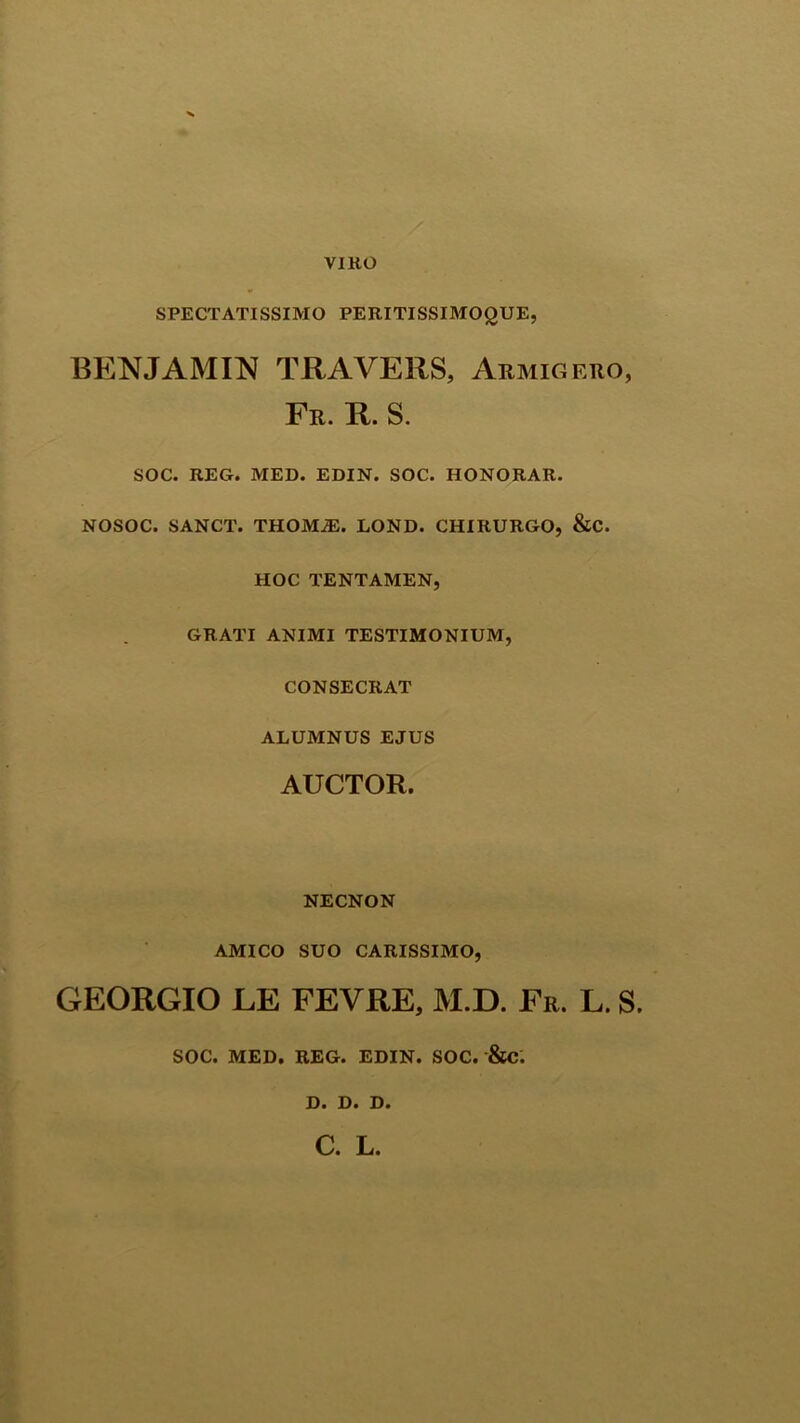 VIRO SPECTATISSIMO PERITISSIMOQUE, BENJAMIN TRAVERS, Armigero, Fr. R. S. SOC. REG. MED. EDIN. SOC. HONORAR. NOSOC. SANCT. THOM2E. LOND. CHIRURGO, &C. HOC TENTAMEN, GRATI ANIMI TESTIMONIUM, CONSECRAT ALUMNUS EJUS AUCTOR. NECNON AMICO SUO CARISSIMO, GEORGIO LE FEVRE, M.D. Fr. L. S. SOC. MED. REG. EDIN. SOC. &c: Di Di Di C. L.