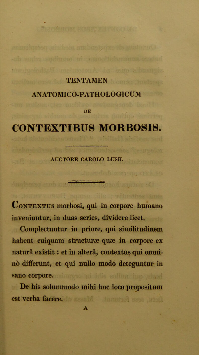 TENTAMEN ANATOMICO-PATHOLOGICUM DE CONTEXTIBUS MORBOSIS. AUCTORE CAROLO LUSH. Contextus morbosi, qui in corpore humano inveniuntur, in duas series, dividere licet. Complectuntur in priore, qui similitudinem habent cuiquam structurae quae in corpore ex naturi existit: et in altera, contextus qui omni- no differunt, et qui nullo modo deteguntur in sano corpore. De his solummodo mihi hoc loco propositum est verba facere. A