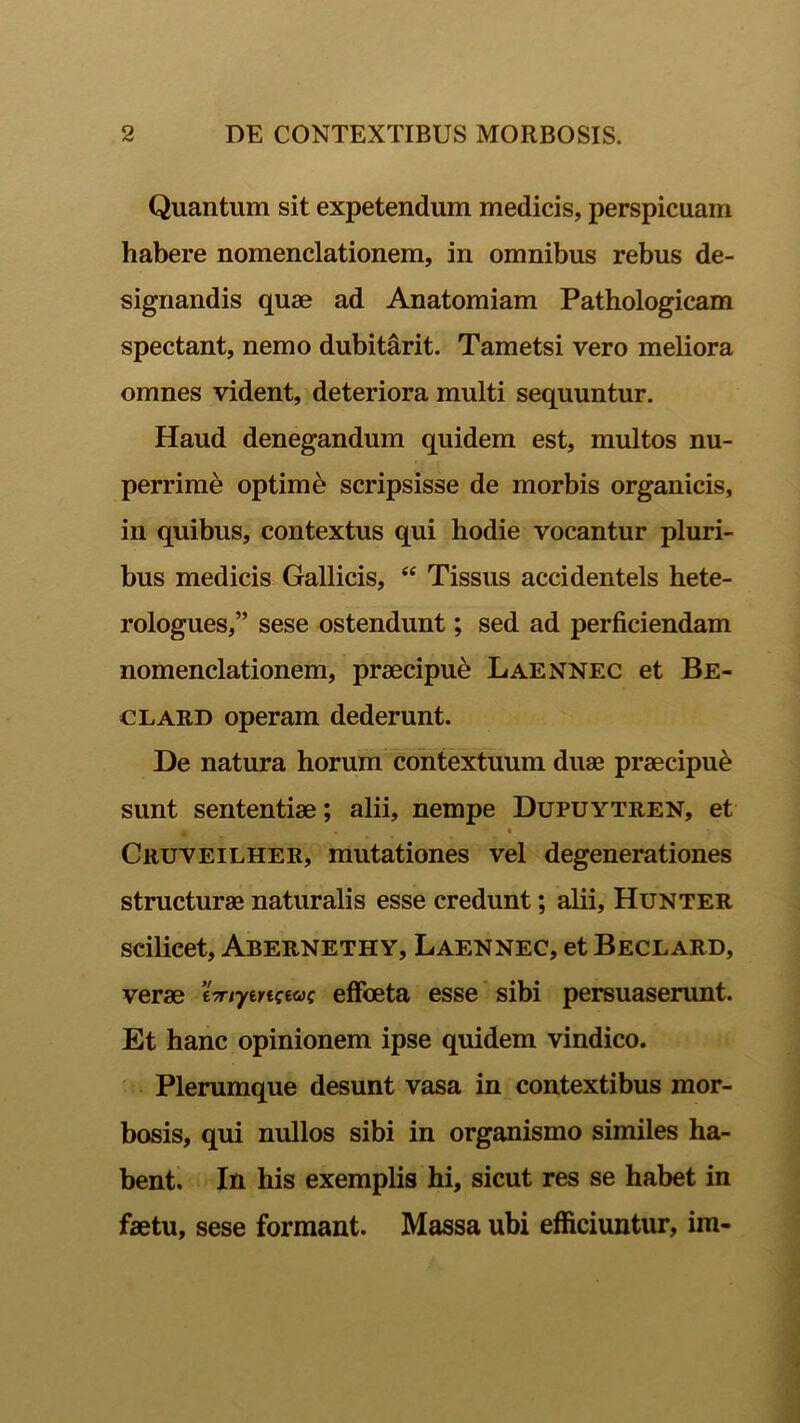 Quantum sit expetendum medicis, perspicuam habere nomenclationem, in omnibus rebus de- signandis quae ad Anatomiam Pathologicam spectant, nemo dubitarit. Tametsi vero meliora omnes vident, deteriora multi sequuntur. Haud denegandum quidem est, multos nu- perrime optimi scripsisse de morbis organicis, in quibus, contextus qui hodie vocantur pluri- bus medicis Gallicis, “ Tissus accidentels hete- rologues,” sese ostendunt; sed ad perficiendam nomenclationem, praecipue Laennec et Be- clard operam dederunt. De natura horum contextuum duae praecipui sunt sententiae; alii, nempe Dupuytren, et « Cruveilher, mutationes vel degenerationes structurae naturalis esse credunt; alii, Hunter scilicet, Abernethy, Laennec, et Beclard, verae e-r/yenceac effoeta esse sibi persuaserunt. Et hanc opinionem ipse quidem vindico. Plerumque desunt vasa in contextibus mor- bosis, qui nullos sibi in organismo similes ha- bent. In his exemplis hi, sicut res se habet in faetu, sese formant. Massa ubi efficiuntur, im-