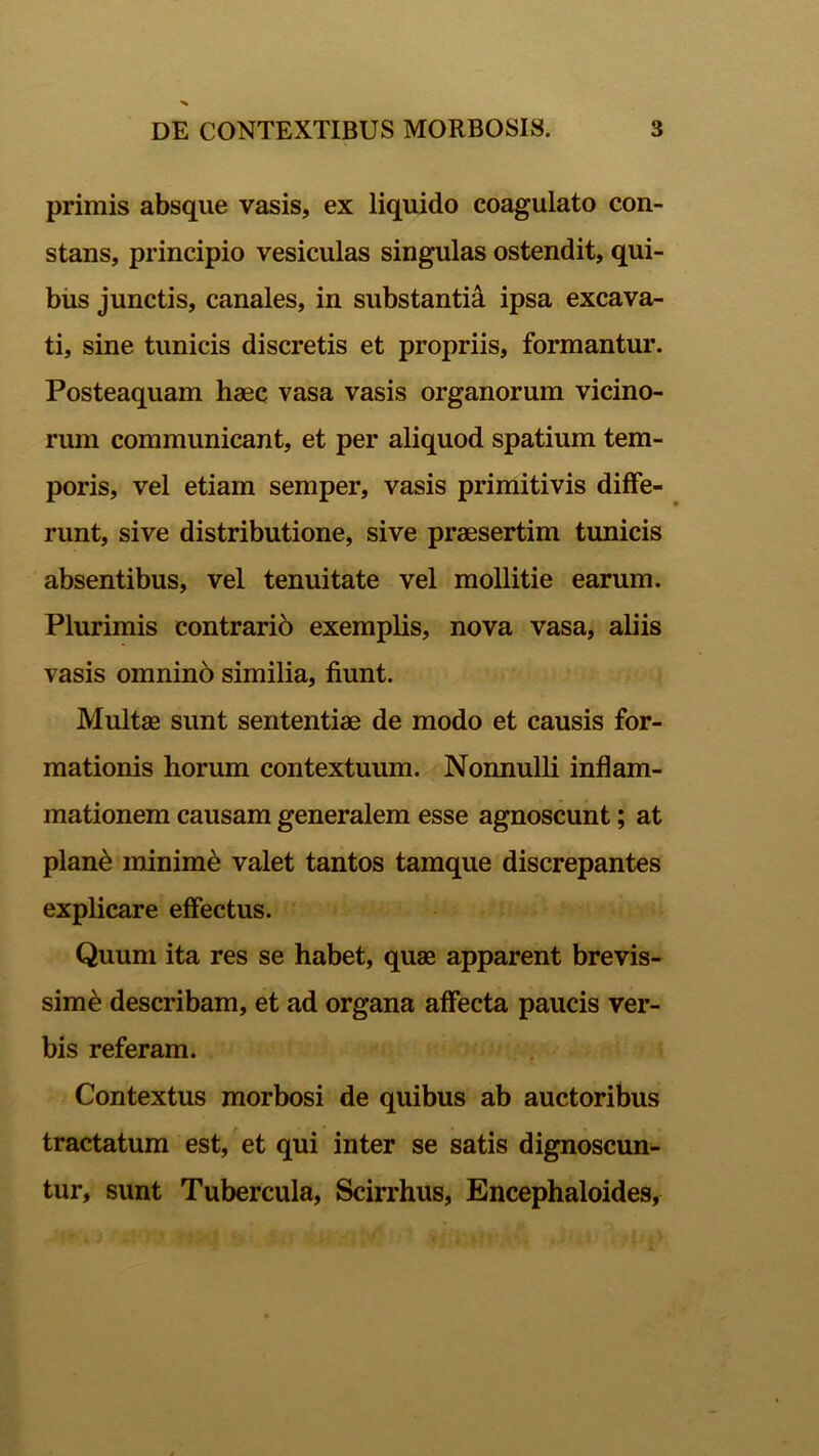 primis absque vasis, ex liquido coagulato con- stans, principio vesiculas singulas ostendit, qui- bus junctis, canales, in substantia ipsa excava- ti, sine tunicis discretis et propriis, formantur. Posteaquam haec vasa vasis organorum vicino- rum communicant, et per aliquod spatium tem- poris, vel etiam semper, vasis primitivis diffe- runt, sive distributione, sive praesertim tunicis absentibus, vel tenuitate vel mollitie earum. Plurimis contrario exemplis, nova vasa, aliis vasis omnino similia, fiunt. Multae sunt sententiae de modo et causis for- mationis horum contextuum. Nonnulli inflam- mationem causam generalem esse agnoscunt; at plan£ minime valet tantos tamque discrepantes explicare effectus. Quum ita res se habet, quae apparent brevis- sime describam, et ad organa affecta paucis ver- bis referam. Contextus morbosi de quibus ab auctoribus tractatum est, et qui inter se satis dignoscun- tur, sunt Tubercula, Scirrhus, Encephaloides,