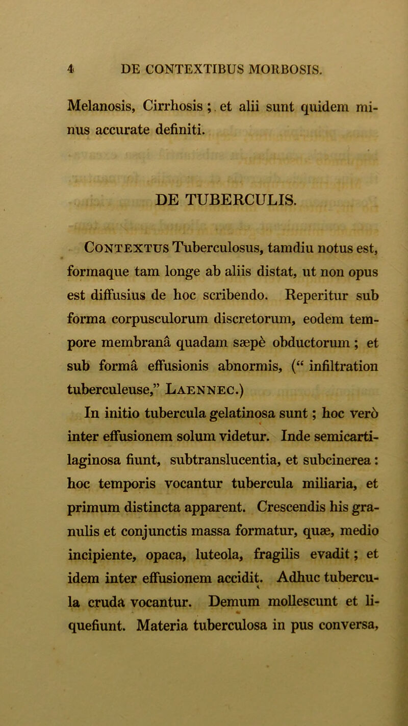 Melanosis, Cirrhosis ; et alii sunt quidem mi- nus accurate definiti. DE TUBERCULIS. Contextus Tuberculosus, tamdiu notus est, formaque tam longe ab aliis distat, ut non opus est diffusius de hoc scribendo. Reperitur sub forma corpusculorum discretorum, eodem tem- pore membrana quadam saepe obductorum ; et sub forma effusionis abnormis, (“ infiltration tuberculeuse,” Laennec.) In initio tubercula gelatinosa sunt; hoc vero « inter effusionem solum videtur. Inde semicarti- laginosa fiunt, subtranslucentia, et subcinerea: hoc temporis vocantur tubercula miliaria, et primum distincta apparent. Crescendis his gra- nulis et conjunctis massa formatur, quae, medio incipiente, opaca, luteola, fragilis evadit; et idem inter effusionem accidit. Adhuc tubercu- i la cruda, vocantur. Demum mollescunt et li- quefiunt. Materia tuberculosa in pus conversa.