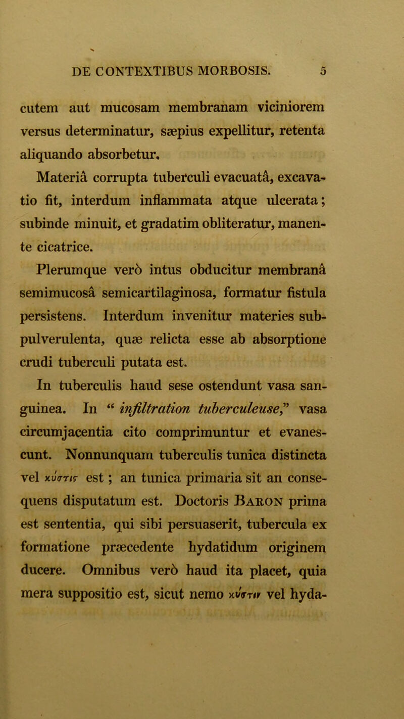 cutem aut mucosam membranam viciniorem versus determinatur, saepius expellitur, retenta aliquando absorbetur. Materia corrupta tuberculi evacuata, excava- tio fit, interdum inflammata atque ulcerata; subinde minuit, et gradatim obliteratur, manen- te cicatrice. Plerumque vero intus obducitur membrana semimucosa semicartilaginosa, formatur fistula persistens. Interdum invenitur materies sub- pulverulenta, quae relicta esse ab absorptione crudi tuberculi putata est. In tuberculis haud sese ostendunt vasa san- guinea. In “ infiltration tuberculeuse? vasa circumjacentia cito comprimuntur et evanes- cunt. Nonnunquam tuberculis tunica distincta vel xuVr/r est; an tunica primaria sit an conse- quens disputatum est. Doctoris Baron prima est sententia, qui sibi persuaserit, tubercula ex formatione praecedente hydatidum originem ducere. Omnibus ver6 haud ita placet, quia mera suppositio est, sicut nemo xi/Vrir vel hyda-