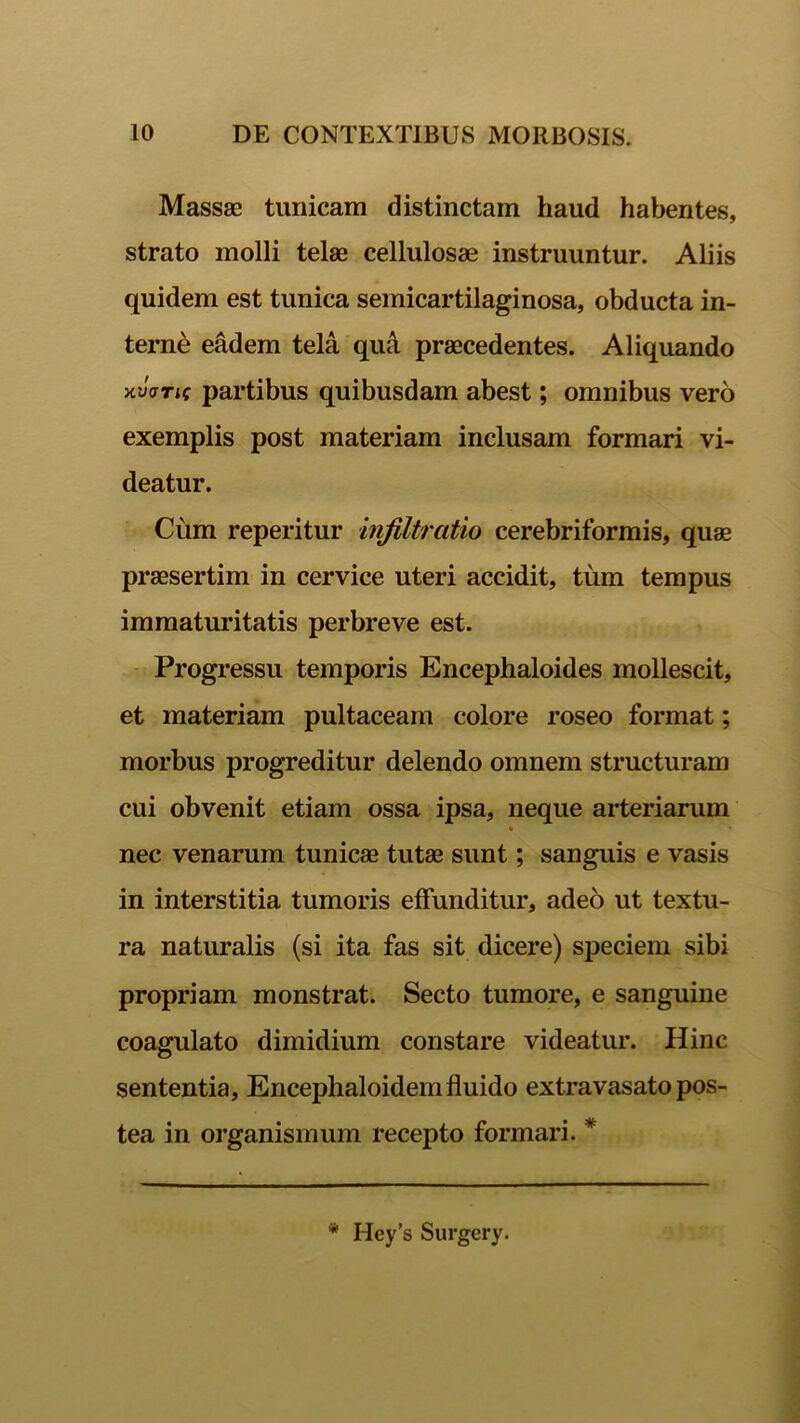 Massae tunicam distinctam haud habentes, strato molli telae cellulosae instruuntur. Aliis quidem est tunica semicartilaginosa, obducta in- terne eadem tela qud praecedentes. Aliquando xJffTic partibus quibusdam abest; omnibus vero exemplis post materiam inclusam formari vi- deatur. Cum reperitur infiltratio cerebriformis, quae praesertim in cervice uteri accidit, tum tempus immaturitatis perbreve est. Progressu temporis Encephaloides mollescit, et materiam pultaceam colore roseo format; morbus progreditur delendo omnem structuram cui obvenit etiam ossa ipsa, neque arteriarum nec venarum tunicae tutae sunt; sanguis e vasis in interstitia tumoris effunditur, adeo ut textu- ra naturalis (si ita fas sit dicere) speciem sibi propriam monstrat. Secto tumore, e sanguine coagulato dimidium constare videatur. Hinc sententia, Encephaloidemfluido extravasato pos- tea in organismum recepto formari. * * Hey’s Surgery.