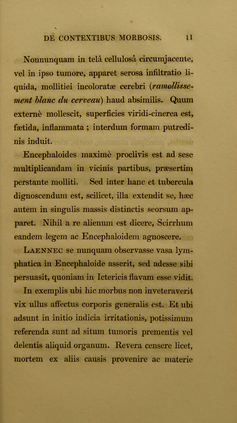 Nonnunquam in tela cellulosa circumjacente, vel in ipso tumore, apparet serosa infiltratio li- quida, mollitiei incoloratae cerebri (ramollisse- ment blanc du cerveau) haud absimilis. Quum extern^ mollescit, superficies viridi-cinerea est, faetida, inflammata ; interdum formam putredi- nis induit. Encephaloides maxime proclivis est ad sese multiplicandam in vicinis partibus, praesertim perstante molliti. Sed inter hanc et tubercula dignoscendum est, scilicet, illa extendit se, haec . / autem in singulis massis distinctis seorsum ap- paret. Nihil a re alienum est dicere, Scirrhum eandem legem ac Encephaloidem agnoscere. Laennec se nunquam observasse vasa lym- phatica in Encephaloide asserit, sed adesse sibi persuasit, quoniam in Ictericis flavam esse vidit. In exemplis ubi hic morbus non inveteraverit vix ullus affectus corporis generalis est. Et ubi adsunt in initio indicia irritationis, potissimum referenda sunt ad situm tumoris prementis vel delentis aliquid organum. Revera censere licet, mortem ex aliis causis provenire ac materie
