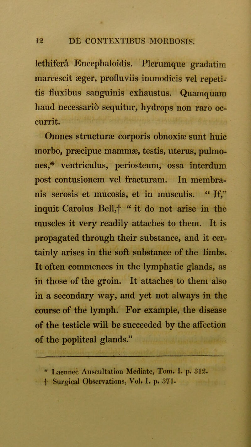 lethifera Encephaloidis. Plerumque gradatim marcescit aeger, profluviis immodicis vel repeti- tis fluxibus sanguinis exhaustus. Quamquam haud necessario sequitur, hydrops non raro oc- currit. Omnes structurae corporis obnoxiae sunt huic morbo, praecipue mammae, testis, uterus, pulmo- nes,* ventriculus, periosteum, ossa interdum post contusionem vel fracturam. In membra- nis serosis et mucosis, et in musculis. “ If,” inquit Carolus Bell,f “ it do not arise in the muscles it very readily attaches to them. It is propagated through their substance, and it cer- tainly arises in the soft substance of the limbs. « It often commences in the lymphatic glands, as in those of the groin. It attaches to them also in a secondary way, and yet not always in the course of the lymph. For example, the disease of the testicle will be succeeded by the affection of the popliteal glands.” * Uaennec Auscultation Mediato, Toni. I. p. 312. f Surgical Obscrvations, Vol. I. p. 371-