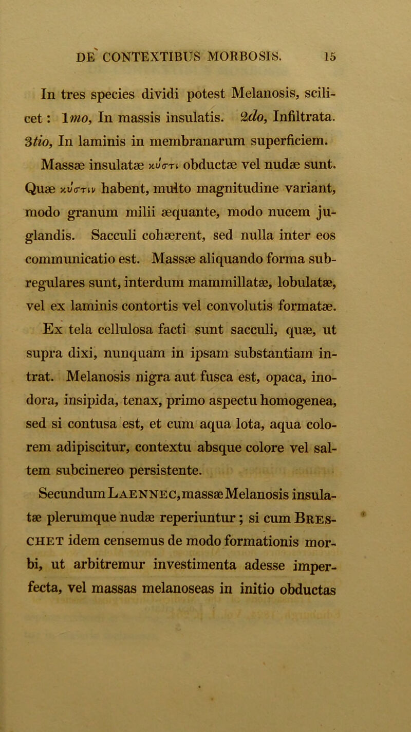 In tres species dividi potest Melanosis, scili- cet : lino. In massis insulatis. Lldo, Infiltrata. 3tio, In laminis in membranarum superficiem. Massae insulatae x»/Vn obductae vel nudae sunt. Quae xvVriv habent, multo magnitudine variant, modo granum milii aequante, modo nucem ju- glandis. Sacculi cohaerent, sed nulla inter eos communicatio est. Massae aliquando forma sub- regulares sunt, interdum mammillatae, lobulatae, vel ex laminis contortis vel convolutis formatae. Ex tela cellulosa facti sunt sacculi, quae, ut supra dixi, nunquam in ipsam substantiam in- trat. Melanosis nigra aut fusca est, opaca, ino- dora, insipida, tenax, primo aspectu homogenea, sed si contusa est, et cum aqua lota, aqua colo- rem adipiscitur, contextu absque colore vel sal- tem subcinereo persistente. SecundumLAENNEC,massaeMelanosis insula- tae plerumque nudae reperiuntur; si cum Bres- CHET idem censemus de modo formationis mor- bi, ut arbitremur investimenta adesse imper- fecta, vel massas melanoseas in initio obductas