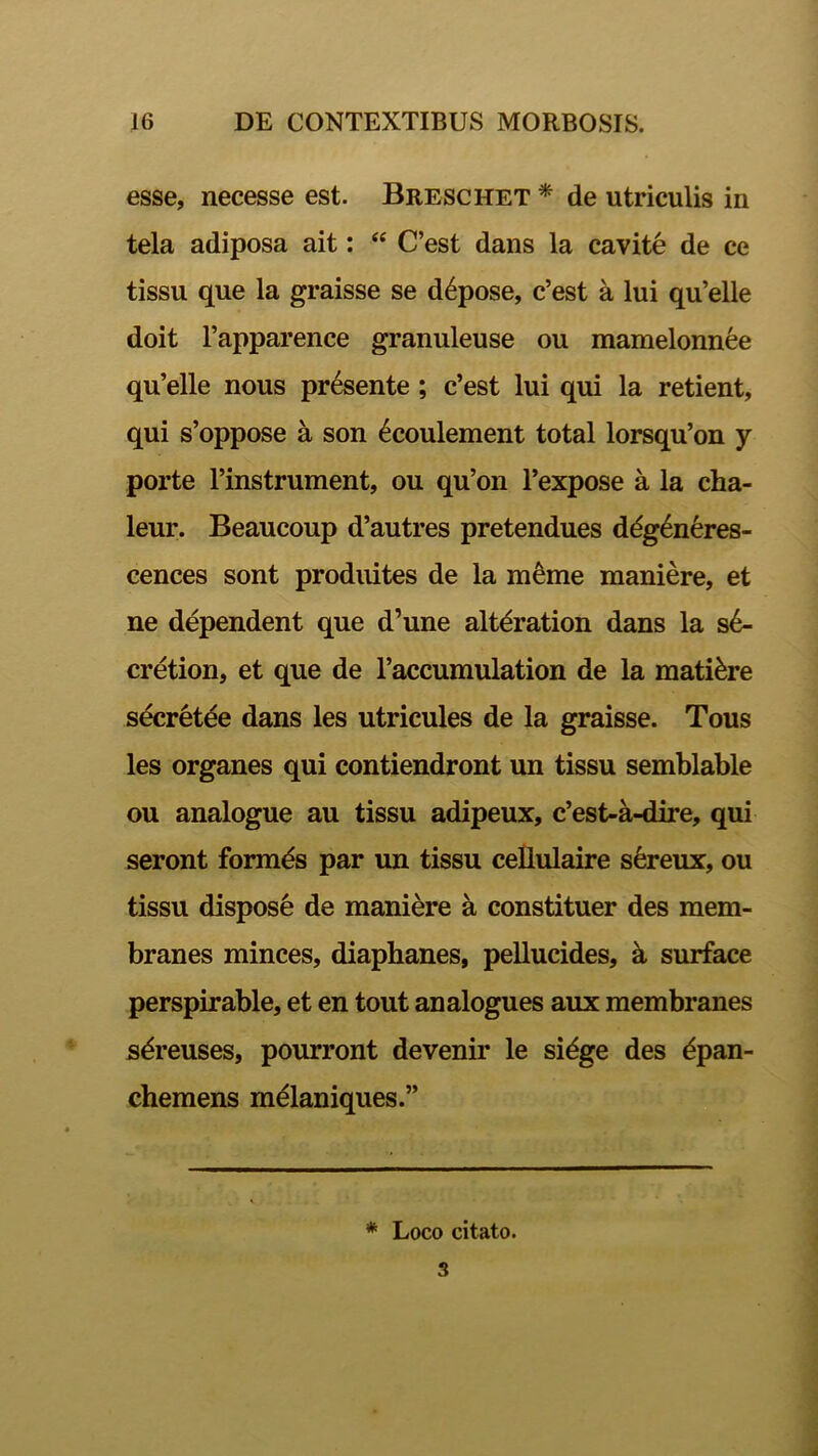 esse, necesse est. Breschet * de utriculis in tela adiposa ait: “ C’est dans la cavite de ce tissu que la graisse se d6pose, c’est a lui qu’elle doit 1’apparence granuleuse ou mamelonnee qu’elle nous presente ; c’est lui qui la retient, qui s’oppose a son £coulement total lorsqu’on y porte 1’instrument, ou qu’on 1’expose a la cha- leur. Beaucoup d’autres pretendues ddg^neres- cences sont produites de la m^me maniere, et ne dependent que d’une altdration dans la s6- cretion, et que de 1’accumulation de la matiore secretee dans les utricules de la graisse. Tous les organes qui contiendront un tissu semblable ou analogue au tissu adipeux, c’est-a-dire, qui seront formds par un tissu cellulaire sereux, ou tissu dispose de maniere a constituer des mem- branes minces, diaphanes, pellucides, a surface perspirable, et en tout analogues aux membranes sdreuses, pourront devenir le sidge des dpan- chemens melaniques.” * Loco citato. 3
