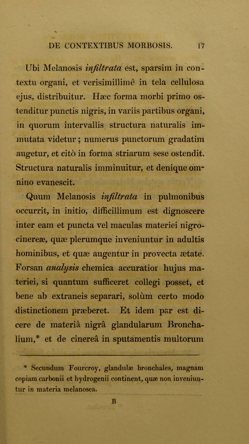 Ubi Melanosis infiltrata est, sparsim in con- textu organi, et verisimillime in tela cellulosa ejus, distribuitur. Haec forma morbi primo os- tenditur punctis nigris, in variis partibus organi, in quorum intervallis structura naturalis im- mutata videtur; numerus punctorum gradatim augetur, et cito in forma striarum sese ostendit. Structura naturalis imminuitur, et denique om- nino evanescit. Quum Melanosis infiltrata in pulmonibus occurrit, in initio, difficillimum est dignoscere inter eam et puncta vel maculas materiei nigro- cinereae, quae plerumque inveniuntur in adultis hominibus, et quae augentur in provecta aetate. Forsan anali)sis chemica accuratior hujus ma- teriei, si quantum sufficeret collegi posset, et bene ab extraneis separari, solum certo modo distinctionem praeberet. Et idem par est di- cere de materia nigra glandularum Broncha- lium,* et de cinerea in sputamentis multorum * Secundum Fourcroy, glandulae bronchales, magnam copiam carbonii et hydrogenii continent, quae non inveniun- tur in materia melanosea. B