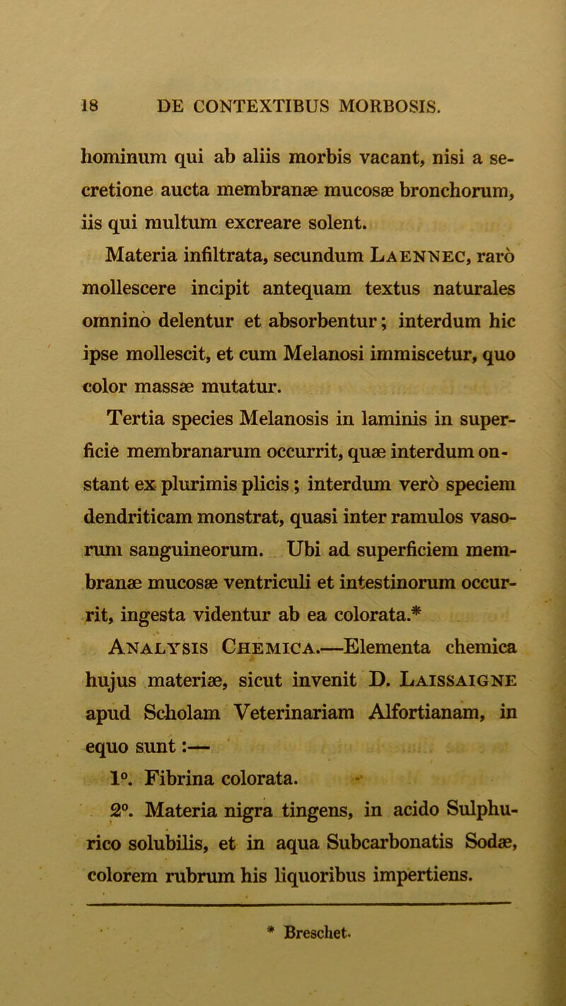 hominum qui ab aliis morbis vacant, nisi a se- cretione aucta membranae mucosae bronchorum, iis qui multum excreare solent. Materia infiltrata, secundum Laennec, raro mollescere incipit antequam textus naturales omnino delentur et absorbentur; interdum hic ipse mollescit, et cum Melanosi immiscetur, quo color massae mutatur. Tertia species Melanosis in laminis in super- ficie membranarum occurrit, quae interdum on- stant ex plurimis plicis; interdum vero speciem dendriticam monstrat, quasi inter ramulos vaso- rum sanguineorum. Ubi ad superficiem mem- branae mucosae ventriculi et intestinorum occur- rit, ingesta videntur ab ea colorata.* Analysis Chemica.—Elementa chemica hujus materiae, sicut invenit D. Laissaigne apud Scholam Veterinariam Alfortianam, in equo sunt:— 1°. Fibrina colorata. 2°. Materia nigra tingens, in acido Sulphu- rico solubilis, et in aqua Subcarbonatis Sodae, colorem rubrum his liquoribus impertiens. * Breschet-