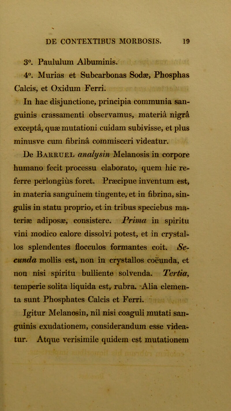 3°. Paululum Albuminis. 4°. Murias et Subcarbonas Sodae, Phosphas Calcis, et Oxidum Ferri. In hac disjunctione, principia communia san- guinis crassamenti observamus, materia nigra excepta, quae mutationi cuidam subivisse, et plus minusve cum fibrina commisceri videatur. De Barruel analysin Melanosis in corpore humano fecit processu elaborato, quem hic re- ferre perlongius foret. Praecipue inventum est, in materia sanguinem tingente, et in fibrina, sin- gulis in statu proprio, et in tribus speciebus ma- teriae adiposae, consistere. Prima in spiritu vini modico calore dissolvi potest, et in crystal- los splendentes flocculos formantes coit. Se- cunda mollis est, non in crystallos coeunda, et non nisi spiritu bulliente solvenda. Tertia, temperie solita liquida est, rubra. Alia elemen- ta sunt Phosphates Calcis et Ferri. Igitur Melanosin, nil nisi coaguli mutati san- guinis exudationem, considerandum esse videa- tur. Atque verisimile quidem est mutationem