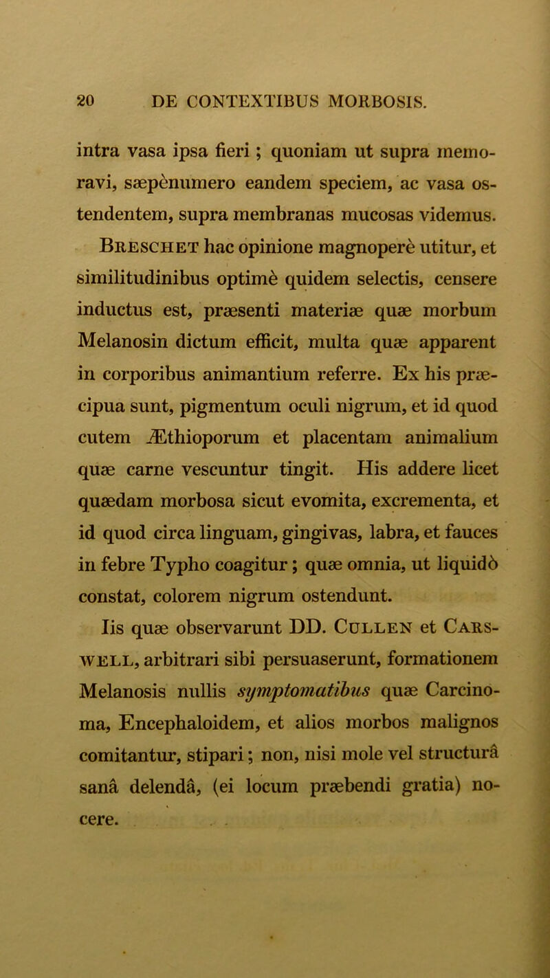 intra vasa ipsa fieri; quoniam ut supra memo- ravi, saepenumero eandem speciem, ac vasa os- tendentem, supra membranas mucosas videmus. Breschet hac opinione magnopere utitur, et similitudinibus optime quidem selectis, censere inductus est, praesenti materiae quae morbum Melanosin dictum efficit, multa quae apparent in corporibus animantium referre. Ex his prae- cipua sunt, pigmentum oculi nigrum, et id quod cutem JEthioporum et placentam animalium quae carne vescuntur tingit. His addere licet quaedam morbosa sicut evomita, excrementa, et id quod circa linguam, gingivas, labra, et fauces in febre Typho coagitur; quae omnia, ut liquidb constat, colorem nigrum ostendunt. Iis quae observarunt DD. Cullen et Cars- WELL, arbitrari sibi persuaserunt, formationem Melanosis nullis sijmptomatibus quae Carcino- ma, Encephaloidem, et alios morbos malignos comitantur, stipari; non, nisi mole vel structura sana delenda, (ei locum praebendi gratia) no- cere.