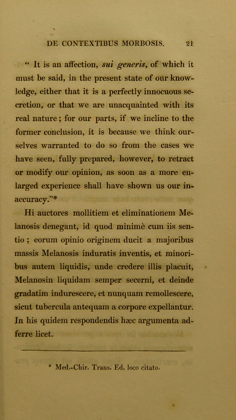 “ It is an affection, sui generis, of which it must be said, in the present state of our know- ledge, either that it is a perfectly innocuous se- cretion, or that we are unacquainted with its real nature; for our parts, if we incline to the former conclusion, it is because we think our- selves warranted to do so from the cases we have seen, fully prepared, however, to retract or modify our opinion, as soon as a more en- larged experience shall have shown us our in- accuracy.”* Hi auctores mollitiem et eliminationem Me- lanosis denegant, id quod minimi cum iis sen- tio ; eorum opinio originem ducit a majoribus massis Melanosis induratis inventis, et minori- bus autem liquidis, unde credere illis placuit, Melanosin liquidam semper secerni, et deinde gradatim indurescere, et nunquam remollescere, sicut tubercula antequam a corpore expellantur. In his quidem respondendis haec argumenta ad- ferre licet. * Med.-Chir. Trans. Ed, loco citato.