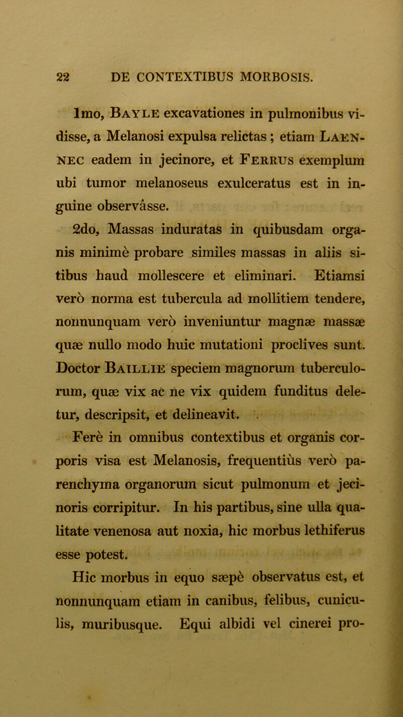 Imo, Bayle excavationes in pulmonibus vi- disse, a Melanosi expulsa relictas ; etiam Laen- nec eadem in jecinore, et Ferrus exemplum ubi tumor melanoseus exulceratus est in in- guine observasse. 2do, Massas induratas in quibusdam orga- nis minime probare similes massas in aliis si- tibus haud mollescere et eliminari. Etiamsi vero norma est tubercula ad mollitiem tendere, nonnunquam vero inveniuntur magnae massae quae nullo modo huic mutationi proclives sunt. Doctor Baillie speciem magnorum tuberculo- rum, quae vix ac ne vix quidem funditus dele- tur, descripsit, et delineavit. Fere in omnibus contextibus et organis cor- poris visa est Melanosis, frequentius verb pa- renchyma organorum sicut pulmonum et jeci- noris corripitur. In his partibus, sine ulla qua- litate venenosa aut noxia, hic morbus lethiferus esse potest. Hic morbus in equo saepe observatus est, et nonnunquam etiam in canibus, felibus, cunicu- lis, muribusque. Equi albidi vel cinerei pro-