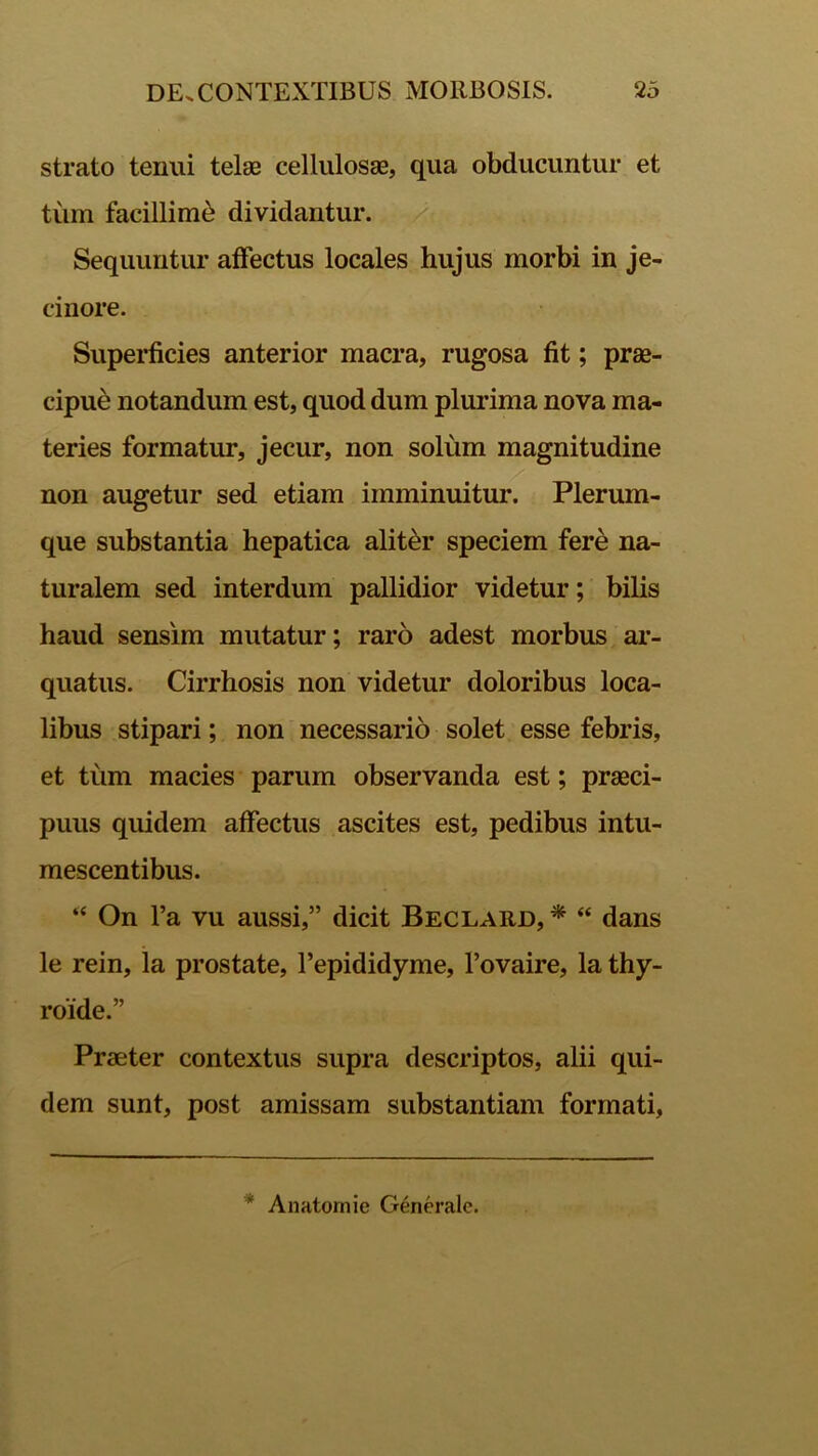 strato tenui telae cellulosae, qua obducuntur et tum facillimi dividantur. Sequuntur affectus locales hujus morbi in je- cinore. Superficies anterior macra, rugosa fit; prae- cipue notandum est, quod dum plurima nova ma- teries formatur, jecur, non solum magnitudine non augetur sed etiam imminuitur. Plerum- que substantia hepatica alit&r speciem fere na- turalem sed interdum pallidior videtur; bilis haud sensim mutatur; raro adest morbus ar- quatus. Cirrhosis non videtur doloribus loca- libus stipari; non necessario solet esse febris, et tum macies parum observanda est; praeci- puus quidem affectus ascites est, pedibus intu- mescentibus. “ On l’a vu aussi,” dicit Beclard, * “ dans le rein, la prostate, Tepididyme, 1’ovaire, la thy- roide.” Praeter contextus supra descriptos, alii qui- dem sunt, post amissam substantiam formati, * Anatomie Generale.
