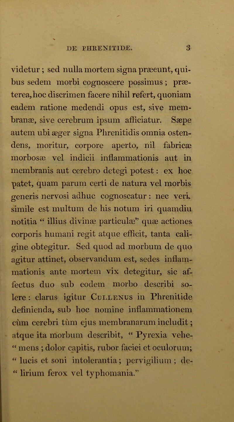 videtur ; sed nulla mortem signa praeeunt, qui- bus sedem morbi cognoscere possimus ; prae- terea, hoc discrimen facere nihil refert, quoniam eadem ratione medendi opus est, sive mem- branae, sive cerebrum ipsum afficiatur. Saepe autem ubi aeger signa Phrenitidis omnia osten- dens, moritur, corpore aperto, nil fabricae morbosae vel indicii inflammationis aut in membranis aut cerebro detegi potest: ex hoc patet, quam parum certi de natura vel morbis generis nervosi adhuc cognoscatur : nec verL simile est multum de his notum iri quamdiu notitia “ illius divinae particulae” quae actiones corporis humani regit atque efficit, tanta cali- gine obtegitur. Sed quod ad morbum de quo agitur attinet, observandum est, sedes inflam- mationis ante mortem vix detegitur, sic af- fectus duo sub eodem morbo describi so- lere : clarus igitur Cullenus in Phrenitide definienda, sub hoc nomine inflammationem ciim cerebri tum ejus membranarum includit; atque ita morbum describit, “ Pyrexia velie- “ mens ; dolor capitis, rubor faciei et oculorum; “ lucis et soni intolerantia; pervigilium ; de- “ lirium ferox vel typhomania.”