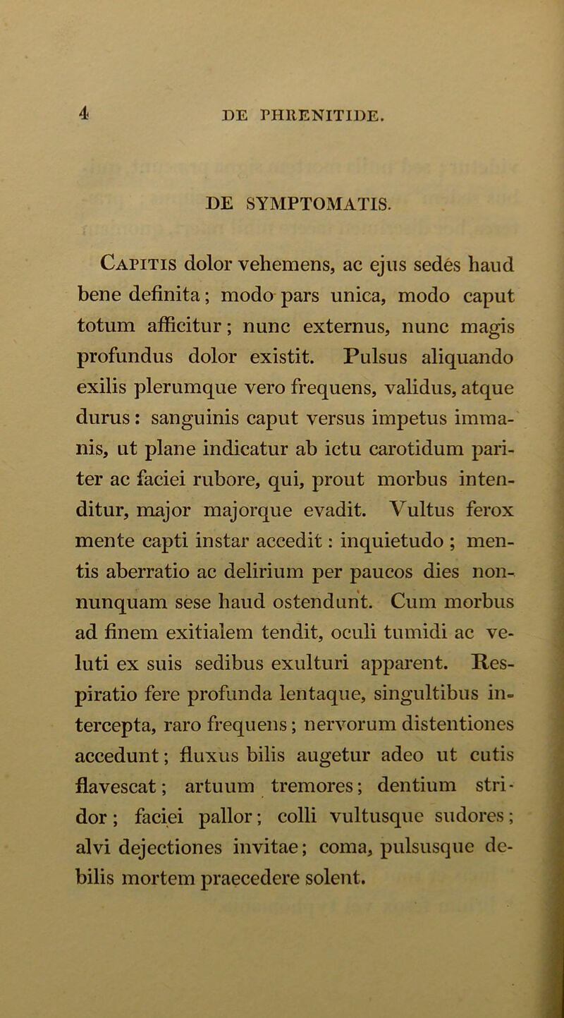 DE SYMPTOMATIS. Capitis dolor vehemens, ac ejus sedes haud bene definita; modo pars unica, modo caput totum afficitur; nunc externus, nunc magis profundus dolor existit. Pulsus aliquando exilis plerumque vero frequens, validus, atque durus: sanguinis caput versus impetus imma- nis, ut plane indicatur ab ictu carotidum pari- ter ac faciei rubore, qui, prout morbus inten- ditur, major majorque evadit. Vultus ferox mente capti instar accedit: inquietudo ; men- tis aberratio ac delirium per paucos dies non- nunquam sese liaud ostendunt. Cum morbus ad finem exitialem tendit, oculi tumidi ac ve- luti ex suis sedibus exulturi apparent. Res- piratio fere profunda lentaque, singultibus in- tercepta, raro frequens; nervorum distentiones accedunt; fluxus bilis augetur adeo ut cutis flavescat; artuum tremores; dentium stri- dor ; faciei pallor; colli vultusque sudores; alvi dejectiones invitae; coma, pulsusque de- bilis mortem praecedere solent.